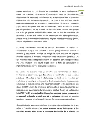 Análisis de Resultados


pueden ser varias: a) Los alumnos se indisciplinen haciendo movimientos y
                                                                                    404
ruidos que molesten a otros grupos; b) la estructura física de los salones les
impidan realizar actividades colaborativas; c) la normatividad sea muy rígida e
impida tener otro tipo de trabajo grupal; y, d) quizá la más aceptada, que el
docente considere que los alumnos no saben trabajan de manera colaborativa
y por eso no les ponen ese tipo de actividades. Llama la atención el bajo
porcentaje obtenido por los alumnos de las instituciones con alta participación
(38.78%); ya que las otras escuelas tienen casi un 10% de diferencia con
relación a la alta en este sentido. En las instituciones con menor participación,
parece que sus docentes están teniendo mejores procesos de trabajo grupal,
aunque en general se consideran bajos.


El último subindicador referente al enfoque “tradicional” es dictado de
cuestionarios; aunque esta actividad se realiza principalmente en el nivel de
Primaria y Secundaria, no deja de reflejar la poca evolución de algunos
docentes respecto a métodos pedagógicos más actualizados (39.60%). Los
que recurren más a esta práctica fueron los docentes con participación baja
(42.77%), situación que resulta lógica, dado la falta de actualización e
implementación de nuevos enfoques pedagógicos.


En cuanto a los subindicadores que muestran una permanencia en prácticas
tradicionales; observamos que los alumnos manifestaron que existen
prácticas diferentes a las tradicionales, revelándose los intentos por
evolucionar al paradigma sociocognitivo. El primer subindicador de ese cambio,
señala que el docente permita una mayor participación de los alumnos en sus
clases (60.07%). Entre los niveles de participación en clase, los alumnos que
reconocen que sus maestros tuvieron mayor apertura fueron los participación
baja (72.01%). El promedio obtenido por los alumnos, puede considerarse
en general, satisfactorio, dado que es el detonante para que los alumnos
adquieran confianza y puedan participar más frecuentemente en sus clases.


Otro subindicador que muestra indicios de práctica más participativa, fue la que
refiere a “hacerlos pensar”, no puede seguirse dando información a los
alumnos, sin que ellos entren a procesos de análisis de la misma. Los
 