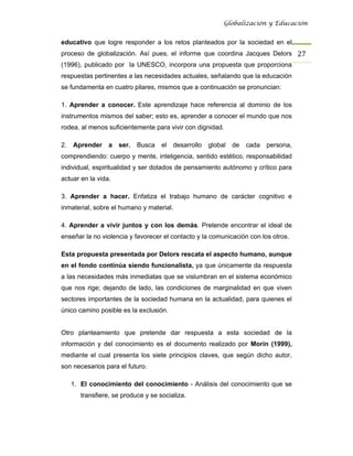 Globalización y Educación


educativo que logre responder a los retos planteados por la sociedad en el
proceso de globalización. Así pues, el informe que coordina Jacques Delors 27 
(1996), publicado por la UNESCO, incorpora una propuesta que proporciona
respuestas pertinentes a las necesidades actuales, señalando que la educación
se fundamenta en cuatro pilares, mismos que a continuación se pronuncian:

1. Aprender a conocer. Este aprendizaje hace referencia al dominio de los
instrumentos mismos del saber; esto es, aprender a conocer el mundo que nos
rodea, al menos suficientemente para vivir con dignidad.

2. Aprender      a   ser.   Busca   el   desarrollo   global   de   cada   persona,
comprendiendo: cuerpo y mente, inteligencia, sentido estético, responsabilidad
individual, espiritualidad y ser dotados de pensamiento autónomo y crítico para
actuar en la vida.

3. Aprender a hacer. Enfatiza el trabajo humano de carácter cognitivo e
inmaterial, sobre el humano y material.

4. Aprender a vivir juntos y con los demás. Pretende encontrar el ideal de
enseñar la no violencia y favorecer el contacto y la comunicación con los otros.

Esta propuesta presentada por Delors rescata el aspecto humano, aunque
en el fondo continúa siendo funcionalista, ya que únicamente da respuesta
a las necesidades más inmediatas que se vislumbran en el sistema económico
que nos rige; dejando de lado, las condiciones de marginalidad en que viven
sectores importantes de la sociedad humana en la actualidad, para quienes el
único camino posible es la exclusión.


Otro planteamiento que pretende dar respuesta a esta sociedad de la
información y del conocimiento es el documento realizado por Morín (1999),
mediante el cual presenta los siete principios claves, que según dicho autor,
son necesarios para el futuro.

   1. El conocimiento del conocimiento - Análisis del conocimiento que se
       transfiere, se produce y se socializa.
 