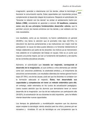 Análisis de Resultados


imaginación, aprender a relacionarse con los demás, utilizar la tecnología y
                                                                                    409
favorecer la comunicación escrita. Estas capacidades son importantes porque
complementan el desarrollo integral de la persona. Respecto al subindicador de
“fomentar la relación con los demás” es similar al señalamiento hecho por
Delors (1996), consistente en aprender a convivir. El lasallismo, conserva
como uno de sus principios fundamentales desarrollar valores, que le
permitan convivir de manera armónica con los demás, y ser solidario con los
más necesitados.


Los resultados, como ya se mencionó, no fueron satisfactorios en general
(58.88%); nos llama la atención que el promedio más bajo (53.74%), lo
obtuvieron los alumnos pertenecientes a las instituciones con mayor nivel de
participación; la causa de éstos puede deberse a no fomentar debidamente el
trabajo colaborativo por parte de los docentes; los motivos ya se mencionaron
más adelante en el subdicador del trabajo en equipo. Este es un punto que
requiere una pronta mejora, por ser un fundamento del lasallismo y del espíritu
de las corrientes educativas actuales.


Asimismo, el subindicador que necesita ser mejorado, corresponde al
desarrollo de la imaginación, el cual conlleva a otros elementos por atender
como son: solucionar problemas, la creatividad artística y, el rompimiento de
soluciones convencionales. Los resultados obtenidos de manera general fueron
bajos (57.78%); una de las causas, pudo ser que los docentes no contaban con
la   formación    adecuada   al   respecto.   Éstos,   han   desarrollado    sus
capacidades y competencias sin tener un método sistemático para ello;
sin embargo, están retomados en los cursos de actualización pedagógica.
Llama nuestra atención que los alumnos que demostraron tener un menor
desarrollo de la imaginación, son los de las instituciones con participación alta
(54.92%); la actualización de sus docentes ha sido importante, pero ha faltado
intentar desarrollar nuevas capacidades.


Los tiempos de globalización y mundialización requieren que los alumnos
sepan emplear la tecnología; siendo atractiva para los niños y jóvenes por ser
recreativa y     novedosa. El uso de tecnología es una competencia que la
 