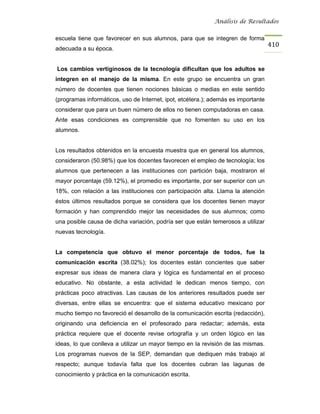 Análisis de Resultados


escuela tiene que favorecer en sus alumnos, para que se integren de forma
                                                                                   410
adecuada a su época.


Los cambios vertiginosos de la tecnología dificultan que los adultos se
integren en el manejo de la misma. En este grupo se encuentra un gran
número de docentes que tienen nociones básicas o medias en este sentido
(programas informáticos, uso de Internet, ipot, etcétera.); además es importante
considerar que para un buen número de ellos no tienen computadoras en casa.
Ante esas condiciones es comprensible que no fomenten su uso en los
alumnos.


Los resultados obtenidos en la encuesta muestra que en general los alumnos,
consideraron (50.98%) que los docentes favorecen el empleo de tecnología; los
alumnos que pertenecen a las instituciones con partición baja, mostraron el
mayor porcentaje (59.12%), el promedio es importante, por ser superior con un
18%, con relación a las instituciones con participación alta. Llama la atención
éstos últimos resultados porque se considera que los docentes tienen mayor
formación y han comprendido mejor las necesidades de sus alumnos; como
una posible causa de dicha variación, podría ser que están temerosos a utilizar
nuevas tecnología.


La competencia que obtuvo el menor porcentaje de todos, fue la
comunicación escrita (38.02%); los docentes están concientes que saber
expresar sus ideas de manera clara y lógica es fundamental en el proceso
educativo. No obstante, a esta actividad le dedican menos tiempo, con
prácticas poco atractivas. Las causas de los anteriores resultados puede ser
diversas, entre ellas se encuentra: que el sistema educativo mexicano por
mucho tiempo no favoreció el desarrollo de la comunicación escrita (redacción),
originando una deficiencia en el profesorado para redactar; además, esta
práctica requiere que el docente revise ortografía y un orden lógico en las
ideas, lo que conlleva a utilizar un mayor tiempo en la revisión de las mismas.
Los programas nuevos de la SEP, demandan que dediquen más trabajo al
respecto; aunque todavía falta que los docentes cubran las lagunas de
conocimiento y práctica en la comunicación escrita.
 