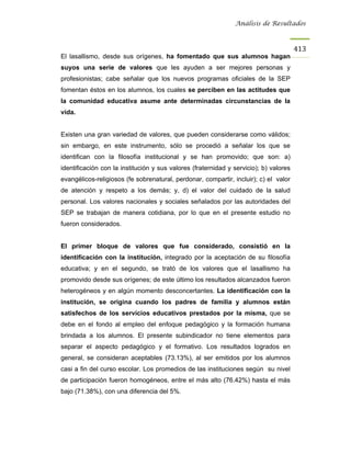 Análisis de Resultados



                                                                                       413
El lasallismo, desde sus orígenes, ha fomentado que sus alumnos hagan
suyos una serie de valores que les ayuden a ser mejores personas y
profesionistas; cabe señalar que los nuevos programas oficiales de la SEP
fomentan éstos en los alumnos, los cuales se perciben en las actitudes que
la comunidad educativa asume ante determinadas circunstancias de la
vida.


Existen una gran variedad de valores, que pueden considerarse como válidos;
sin embargo, en este instrumento, sólo se procedió a señalar los que se
identifican con la filosofía institucional y se han promovido; que son: a)
identificación con la institución y sus valores (fraternidad y servicio); b) valores
evangélicos-religiosos (fe sobrenatural, perdonar, compartir, incluir); c) el valor
de atención y respeto a los demás; y, d) el valor del cuidado de la salud
personal. Los valores nacionales y sociales señalados por las autoridades del
SEP se trabajan de manera cotidiana, por lo que en el presente estudio no
fueron considerados.


El primer bloque de valores que fue considerado, consistió en la
identificación con la institución, integrado por la aceptación de su filosofía
educativa; y en el segundo, se trató de los valores que el lasallismo ha
promovido desde sus orígenes; de este último los resultados alcanzados fueron
heterogéneos y en algún momento desconcertantes. La identificación con la
institución, se origina cuando los padres de familia y alumnos están
satisfechos de los servicios educativos prestados por la misma, que se
debe en el fondo al empleo del enfoque pedagógico y la formación humana
brindada a los alumnos. El presente subindicador no tiene elementos para
separar el aspecto pedagógico y el formativo. Los resultados logrados en
general, se consideran aceptables (73.13%), al ser emitidos por los alumnos
casi a fin del curso escolar. Los promedios de las instituciones según su nivel
de participación fueron homogéneos, entre el más alto (76.42%) hasta el más
bajo (71.38%), con una diferencia del 5%.
 