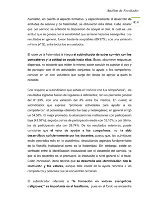 Análisis de Resultados


Asimismo, en cuanto al aspecto formativo, y específicamente al desarrollo de
                                                                                     414
actitudes de servicio y de fraternidad, se obtuvieron más datos. Cabe aclarar
que por servicio se entiende la disposición de apoyar al otro, la cual es una
actitud que se genera por la sensibilidad que se tiene hacia los semejantes. Los
resultados en general, fueron bastante aceptables (89.97%), con una variación
mínima (-1%), entre todos los encuestados.


El rubro de la fraternidad la integra el subindicador de saber convivir con los
compañeros y la actitud de ayuda hacia ellos. Éstos, obtuvieron respuestas
dispersas, no obstante que miden lo mismo; saber convivir es aceptar al otro y
de participar con él en actividades conjuntas; la ayuda a los compañeros,
consiste en un acto voluntario que surge del deseo de apoyar a quién lo
necesita.


Con respecto al subindicador que señala el “convivir con tus compañeros”, los
resultados logrados fueron de regulares a deficientes; con un promedio general
del 61.23%, con una variación del 4% entre los mismos. En cuanto al
subindicador que expresa: “promover actividades para ayudar a los
compañeros”, el porcentaje obtenido fue bajo y heterogéneo; en general arrojó
un 34.58%. El mejor promedio, lo alcanzaron las instituciones con participación
baja (43.08%), seguido por los de participación media con 35.10%; y por último,
los de participación alta con 28.74%. De los resultados anteriores, puede
concluirse que el valor de ayudar a los compañeros, no ha sido
desarrollado suficientemente por los docentes; puesto que, las actividades
están centradas más en lo académico, descuidando aspectos fundamentales
de la filosofía institucional como es la fraternidad. Sin embargo, existe un
contraste entre la identificación institucional con el desarrollo del servicio, ya
que si los docentes no lo promueve, la institución a nivel general sí lo hace.
Como conclusión, debe decirse que se desarrolla una identificación con la
institución y los valores, aunque falta insistir en la ayuda concreta a los
compañeros y personas que se encuentran cercanas.


El subindicador referente a “la formación en valores evangélicos
(religiosos)” es importante en el lasallismo, pues en el fondo se encuentra
 