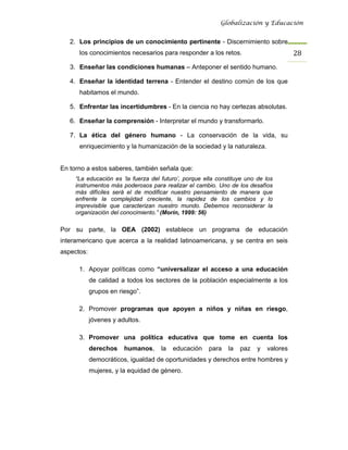 Globalización y Educación


   2. Los principios de un conocimiento pertinente - Discernimiento sobre
      los conocimientos necesarios para responder a los retos.                         28 
   3. Enseñar las condiciones humanas – Anteponer el sentido humano.

   4. Enseñar la identidad terrena - Entender el destino común de los que
      habitamos el mundo.

   5. Enfrentar las incertidumbres - En la ciencia no hay certezas absolutas.

   6. Enseñar la comprensión - Interpretar el mundo y transformarlo.

   7. La ética del género humano - La conservación de la vida, su
      enriquecimiento y la humanización de la sociedad y la naturaleza.


En torno a estos saberes, también señala que:
     “La educación es ‘la fuerza del futuro’, porque ella constituye uno de los
     instrumentos más poderosos para realizar el cambio. Uno de los desafíos
     más difíciles será el de modificar nuestro pensamiento de manera que
     enfrente la complejidad creciente, la rapidez de los cambios y lo
     imprevisible que caracterizan nuestro mundo. Debemos reconsiderar la
     organización del conocimiento.” (Morín, 1999: 56)

Por su parte, la OEA (2002) establece un programa de educación
interamericano que acerca a la realidad latinoamericana, y se centra en seis
aspectos:

      1. Apoyar políticas como “universalizar el acceso a una educación
            de calidad a todos los sectores de la población especialmente a los
            grupos en riesgo”.

      2. Promover programas que apoyen a niños y niñas en riesgo,
            jóvenes y adultos.

      3. Promover una política educativa que tome en cuenta los
            derechos    humanos,     la   educación    para   la   paz   y   valores
            democráticos, igualdad de oportunidades y derechos entre hombres y
            mujeres, y la equidad de género.
 