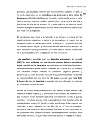 Análisis de Resultados


generosa. Los resultados obtenidos son medianamente aceptables (61.37%) y
                                                                                    416
no son los esperados, por ser actitudes que se generan en la parte íntima de
las personas. De todo este bloque de formación, puede concluirse que la parte
teórica necesita mayores cambios metodológicos, para hacerla atractiva y
práctica en la vida de los alumnos. En la parte práctica, los alumnos tienen
actitudes evangélicas desarrolladas, aunque en muchas ocasiones desconocen
que éstas sean evangélicas.


El subindicador que refiere a la “atención a los demás”, se integró por los
cuestionamientos siguientes: la ayuda a los compañeros, el respeto que se
tenga como persona y el ser responsable; su integración comprende actitudes
de sentirse persona -digna-, y sólo cuando se tiene esa actitud se es capaz de
tener sensibilidad para ayudar al otro; y, el último paso es sentirse responsable
de lo que le sucede al otro, en especial a los más necesitados.


Los resultados muestran que los docentes promueven, en general
(63.95%), estas actitudes con sus alumnos; aunque, éstos se consideran
bajos y no fueron los esperados, ser parte esencial de la filosofía lasallista;
debiendo considerar que en muchas ocasiones los docentes son los primeros
que necesitan trabajar actitudes de autoestima (dignidad personal y
profesional), así como desarrollar actitudes de ayudar al necesitado y el sentido
de responsabilidad con sus alumnos. Se puede concluir que hace falta
trabajar más con los docentes al respecto, para que ellos sean los primeros
en fomentarlas con sus alumnos.


El valor del cuidado de la salud corporal es otro aspecto vital por atender; pues
implica el cuidado corporal, y la prevención de adicciones y de enfermedades.
Los resultados fueron deficientes (50.38%), probablemente se deba a que los
docentes y directivos delegan esta responsabilidad a los departamentos de
psicopedagogía (prevención de adicciones) y a profesores de las materias que
desarrollan la salud (clases de deportes, biología, etc.). El deporte en general,
se práctica intensamente en las instituciones lasallistas, aunque los alumnos no
las consideran como cuidado de la salud. Hace falta promover conciencia en la
comunidad educativa, de que estas acciones sirven para el cuidado de la salud.
 
