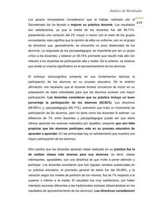 Análisis de Resultados


Los grupos encuestados consideraron que el trabajo realizado por el
                                                                                    419
Secretariado los ha llevado a mejorar su práctica docente. Los resultados
son satisfactorios, ya que la media de los docentes fue del 94.71%;
presentando una variación del 2% mayor o menor con el resto de los grupos
encuestados; esto significa que la opinión de ellos es uniforme, aún en el grupo
de directivos que, generalmente, se encuentra un poco distanciado de los
alumnos. La respuesta de los psicopedagogos, es importante por ser un grupo
crítico a los docentes, y obtener un 95.74% promedio que resultó más alto con
relación a los docentes de participación alta y media. De lo anterior, se observa
que existe un avance significativo en el aprovechamiento de los alumnos.


El   enfoque   sociocognitivo   presenta   en   sus   fundamentos   teóricos la
participación de los alumnos en su proceso educativo. De la anterior
afirmación, era necesario que el docente tomara conciencia de incluir en su
preparación de clase actividades para que los alumnos tuvieran una mayor
participación. Los docentes consideran que su práctica incluye un buen
porcentaje la participación de los alumnos (92.82%). Los directivos
(88.89%); y, psicopedagogía (85.11%), estimaron que hubo un incremento de
participación de los alumnos, pero no tanto como los docentes lo estiman. La
diferencia de 7% entre docentes y psicopedagogos puede ser que estos
últimos aprecian los avances realizados por aquéllos; creyendo que aún falta
propiciar que los alumnos participen más en su proceso educativo de
aprender a aprender. En las entrevistas hay un señalamiento que muestra una
mayor participación de los alumnos.


Otro cambio que los docentes aprecian haber realizado en su práctica fue la
de realizar clases más amenas para sus alumnos; es decir, clases
interesantes, agradables, con una dinámica tal que invite a poner atención y
participar. Los docentes consideran que han logrado cambios sustanciales en
su práctica educativa; el promedio general de éstos fue del 95.08%; y la
variación según los niveles de partición de los mismos, fue de 1% respecto a la
superior o inferior a la media. El resultado fue muy satisfactorio, por haber
intentado acciones diferentes a las tradicionales exitosas (observándose en los
resultados de aprovechamiento de los alumnos). Los directivos consideraron
 