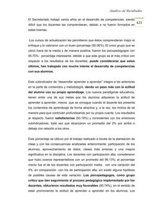 Análisis de Resultados


El Secretariado trabajó varios años en el desarrollo de competencias, siendo
                                                                                    421
difícil que los docentes las comprendieran, debido a no fueron formados en
estas mismas.


Los cursos de actualización les permitieron que éstos comprendieran mejor el
enfoque y lo valoraron con un buen porcentaje (92.06%). El único grupo que se
ubicó fuera de la media y de manera positiva, fueron los psicopedagogos con
95.75%; porcentaje interesante, debido a que este grupo es el más crítico con
respecto a los resultados de los docentes; puede considerarse que estos
últimos, han trabajado con mucho interés el desarrollo de competencias
con sus alumnos.


Este subindicador de “desarrollar aprender a aprender” integra a los anteriores
en la parte de contenidos y metodología, dando un paso más con la actitud
del alumno con su propio aprendizaje. Los nuevos paradigmas educativos,
tienen entre una de sus metas que los alumnos adquieran la actitud de
aprender a aprender, misma que se consigue cuando el docente les presenta
los contenidos de aprendizaje de forma atractiva y, a la vez, los motiva de tal
manera para que continúen profundizando por su propia cuenta. Los resultados
al respecto, fueron satisfactorios (93.19%) y consistentes con los anteriores
subindicadores, toda vez que alcanzaron un promedio del 2% por arriba o
debajo con relación a los otros.


Este porcentaje se obtuvo por el trabajo realizado a través de la planeación de
clase y con las consecuencias analizadas anteriormente: participación de los
alumnos, aprovechamiento de éstos, clases más amenas y una mejora
significativa en la disciplina. Los docentes con participación alta, consideraron
que hubo avance representativos con un promedio del 96.13%; el porcentaje
menor fue el de los docentes con participación media, con una variación del
5%, en comparación con los de participación alta; sin existir alguna hipótesis
de posibles causas de esta variación. Los psicopedagogos, como grupo
crítico que dan seguimiento al proceso pedagógico implementado por los
docentes, obtuvieron resultados muy favorables (95.74%), en el sentido de
estar promoviendo la actitud de aprender a aprender en los alumnos. Los
 