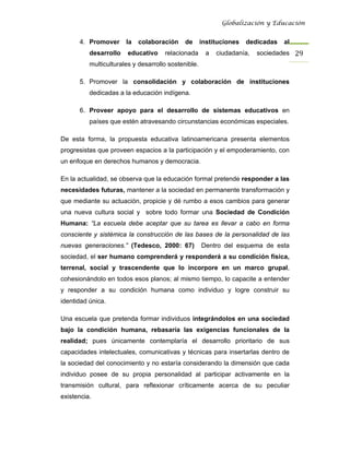 Globalización y Educación


      4. Promover      la   colaboración     de      instituciones   dedicadas   al
          desarrollo    educativo    relacionada       a   ciudadanía,   sociedades 29 
          multiculturales y desarrollo sostenible.

      5. Promover la consolidación y colaboración de instituciones
          dedicadas a la educación indígena.

      6. Proveer apoyo para el desarrollo de sistemas educativos en
          países que estén atravesando circunstancias económicas especiales.

De esta forma, la propuesta educativa latinoamericana presenta elementos
progresistas que proveen espacios a la participación y el empoderamiento, con
un enfoque en derechos humanos y democracia.

En la actualidad, se observa que la educación formal pretende responder a las
necesidades futuras, mantener a la sociedad en permanente transformación y
que mediante su actuación, propicie y dé rumbo a esos cambios para generar
una nueva cultura social y sobre todo formar una Sociedad de Condición
Humana: “La escuela debe aceptar que su tarea es llevar a cabo en forma
consciente y sistémica la construcción de las bases de la personalidad de las
nuevas generaciones.” (Tedesco, 2000: 67)            Dentro del esquema de esta
sociedad, el ser humano comprenderá y responderá a su condición física,
terrenal, social y trascendente que lo incorpore en un marco grupal,
cohesionándolo en todos esos planos; al mismo tiempo, lo capacite a entender
y responder a su condición humana como individuo y logre construir su
identidad única.

Una escuela que pretenda formar individuos integrándolos en una sociedad
bajo la condición humana, rebasaría las exigencias funcionales de la
realidad; pues únicamente contemplaría el desarrollo prioritario de sus
capacidades intelectuales, comunicativas y técnicas para insertarlas dentro de
la sociedad del conocimiento y no estaría considerando la dimensión que cada
individuo posee de su propia personalidad al participar activamente en la
transmisión cultural, para reflexionar críticamente acerca de su peculiar
existencia.
 
