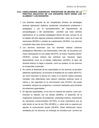 Análisis de Resultados


6.6.3. CONCLUSIONES GENARALES: PERCEPCIÓN DE MEJORA DE LA
       PRÁCTICA EDUCATIVA DE LOS DOCENTES VISTA DESDE LOS 427
       ALUMNOS Y LOS DOCENTES


  1. Los docentes después de ser receptáculos directos de estrategias
     diversas (planeación didáctica, academias, actualización profesional o
     pedagógica    y   por    el   acompañamiento          del   departamento     de
     psicopedagogía y del secretariado)             perciben que hubo cambios
     significativos en su práctica pedagógica dentro del aula, aunque no se
     ha dejado del todo algunas prácticas tradicionales; como es el caso de
     resúmenes (68.56%) o dictado de cuestionarios (39.60%). Los alumnos
     comparten esta visión de los docentes.
  2. Los   alumnos     reconocen       que    los   docentes     realizan   prácticas
     pedagógicos diferentes a las tradicionales; entre ello, se encuentra una
     mayor participación en sus clases (60.07%), se busca “hacerlos pensar”
     (76.65%);    aunque     todavía    hay    prácticas   que    requieren   seguir
     desarrollando como es el trabajo colaborativo (44.09%); la labor del
     docente todavía no llega a impactar, como se quisiera, en los alumnos
     en el aprender a aprender.
  3. En cuanto al desarrollo de las capacidades en los alumnos se perciben
     adelantos significativos, al encontrar la finalidad de sus clases (84.81%);
     así como favorecer la lectura (no valora si el alumno realiza procesos
     mentales más elaborados) para adquirir actitudes positivas hacia la
     misma y, dar seguridad en la comunicación oral (70.32%). Se puede
     considerar exitosos los programas o acciones realizadas para fomentar
     las anteriores capacidades.
  4. En algunas capacidades, no se tuvo un impacto tan positivo, como son:
     fomentar la relación con los demás (58.88%), el desarrollo de la
     imaginación (resolución de problemas, creatividad artística, rompimiento
     de soluciones convencionales) (57.78%); la poca importancia que se
     está dando al uso de las TICs (50.98%); y. sobre todo la urgencia por
     atender la comunicación escrita (38.02%). Estas deficiencias fueron
     señaladas por los alumnos, sin embargo se considera que primero los
 