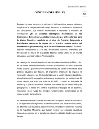 Conclusiones Finales


                       CONCLUSIONES FINALES
                                                                                     430



Después de haber terminado la elaboración de los estudios teóricos, así como
la aplicación e interpretación del trabajo de campo; a continuación, trataremos
las conclusiones, que estarán encaminadas a responder la hipótesis de
investigación:   ¿Sí   las   acciones   estratégicas    desarrolladas    en   las
Instituciones Educativas Lasallistas impulsadas por el Secretariado para
la Misión Educativa Lasallista en el nivel de Primaria, Secundaria y
Bachillerato, favorecen la mejora de la práctica docente dentro del
contexto de la globalización y de la sociedad del conocimiento? Por ende,
debieron establecerse y, a la vez, desarrollarse acciones pertinentes que
favorecieran la mejora en la práctica docente; siendo vitales en un mundo
globalizado y empobrecido en América Latina.


La investigación se realizó dentro de las instituciones lasallistas de México Sur,
en los niveles de educación básica: Primaria y Secundaria; así como en el nivel
medio superior, que corresponde al Bachillerato; se centró en la mejora de la
práctica educativa del docente. El organismo encargado de impulsar la
renovación educativa, fue “El Secretariado para la Misión Educativa Lasallista”,
el cual desempeñó un papel de animación y autoridad en las instituciones. El
primer desafío que tuvo que enfrentar el SMEL, consistió en interpretar la
filosofía y la práctica educativa lasallista, ubicándola en los nuevos enfoques
pedagógicos; y, desde ahí, cambiar la práctica pedagógica de los docentes,
respetando desde luego los principios fundamentales contemplados en la
misión y visión del lasallismo.


La presente investigación no es una medición de impacto, es una aproximación
a un objeto tan complejo como es la educación en una serie de instituciones,
de diferente nivel educativo, socioeconómico, ubicadas en diferentes regiones
de la República Mexicana, que buscan mejorar sus procesos educativos
haciendo un cambio en el paradigma educativo utilizado desde hace mucho
tiempo.
 