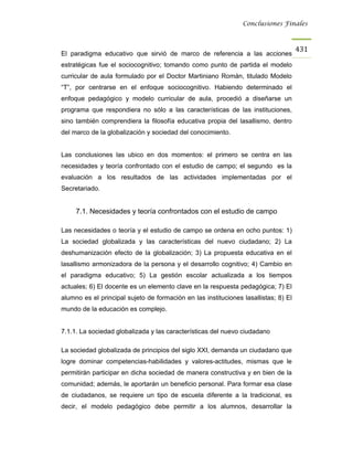 Conclusiones Finales



                                                                                     431
El paradigma educativo que sirvió de marco de referencia a las acciones
estratégicas fue el sociocognitivo; tomando como punto de partida el modelo
curricular de aula formulado por el Doctor Martiniano Román, titulado Modelo
“T”, por centrarse en el enfoque sociocognitivo. Habiendo determinado el
enfoque pedagógico y modelo curricular de aula, procedió a diseñarse un
programa que respondiera no sólo a las características de las instituciones,
sino también comprendiera la filosofía educativa propia del lasallismo, dentro
del marco de la globalización y sociedad del conocimiento.


Las conclusiones las ubico en dos momentos: el primero se centra en las
necesidades y teoría confrontado con el estudio de campo; el segundo es la
evaluación a los resultados de las actividades implementadas por el
Secretariado.


     7.1. Necesidades y teoría confrontados con el estudio de campo

Las necesidades o teoría y el estudio de campo se ordena en ocho puntos: 1)
La sociedad globalizada y las características del nuevo ciudadano; 2) La
deshumanización efecto de la globalización; 3) La propuesta educativa en el
lasallismo armonizadora de la persona y el desarrollo cognitivo; 4) Cambio en
el paradigma educativo; 5) La gestión escolar actualizada a los tiempos
actuales; 6) El docente es un elemento clave en la respuesta pedagógica; 7) El
alumno es el principal sujeto de formación en las instituciones lasallistas; 8) El
mundo de la educación es complejo.


7.1.1. La sociedad globalizada y las características del nuevo ciudadano

La sociedad globalizada de principios del siglo XXI, demanda un ciudadano que
logre dominar competencias-habilidades y valores-actitudes, mismas que le
permitirán participar en dicha sociedad de manera constructiva y en bien de la
comunidad; además, le aportarán un beneficio personal. Para formar esa clase
de ciudadanos, se requiere un tipo de escuela diferente a la tradicional, es
decir, el modelo pedagógico debe permitir a los alumnos, desarrollar la
 