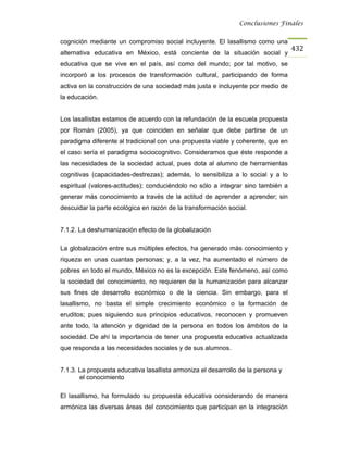 Conclusiones Finales


cognición mediante un compromiso social incluyente. El lasallismo como una
                                                                                  432
alternativa educativa en México, está conciente de la situación social y
educativa que se vive en el país, así como del mundo; por tal motivo, se
incorporó a los procesos de transformación cultural, participando de forma
activa en la construcción de una sociedad más justa e incluyente por medio de
la educación.


Los lasallistas estamos de acuerdo con la refundación de la escuela propuesta
por Román (2005), ya que coinciden en señalar que debe partirse de un
paradigma diferente al tradicional con una propuesta viable y coherente, que en
el caso sería el paradigma sociocognitivo. Consideramos que éste responde a
las necesidades de la sociedad actual, pues dota al alumno de herramientas
cognitivas (capacidades-destrezas); además, lo sensibiliza a lo social y a lo
espiritual (valores-actitudes); conduciéndolo no sólo a integrar sino también a
generar más conocimiento a través de la actitud de aprender a aprender; sin
descuidar la parte ecológica en razón de la transformación social.


7.1.2. La deshumanización efecto de la globalización

La globalización entre sus múltiples efectos, ha generado más conocimiento y
riqueza en unas cuantas personas; y, a la vez, ha aumentado el número de
pobres en todo el mundo, México no es la excepción. Este fenómeno, así como
la sociedad del conocimiento, no requieren de la humanización para alcanzar
sus fines de desarrollo económico o de la ciencia. Sin embargo, para el
lasallismo, no basta el simple crecimiento económico o la formación de
eruditos; pues siguiendo sus principios educativos, reconocen y promueven
ante todo, la atención y dignidad de la persona en todos los ámbitos de la
sociedad. De ahí la importancia de tener una propuesta educativa actualizada
que responda a las necesidades sociales y de sus alumnos.


7.1.3. La propuesta educativa lasallista armoniza el desarrollo de la persona y
       el conocimiento

El lasallismo, ha formulado su propuesta educativa considerando de manera
armónica las diversas áreas del conocimiento que participan en la integración
 