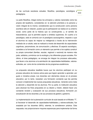 Conclusiones Finales


de las currícula escolares actuales: filosófica, psicológica, sociológica y
                                                                                    433
pedagógica.


La parte filosófica, integra tantos los principios y valores nacionales como los
propios del lasallismo, consistentes en: la atención prioritaria a la persona y
visión integral de la misma; considerando que la construcción como persona
acontece sólo en relación, puesto que la participación se realiza en su entorno
social, como parte de la historia que va construyendo; y, el sentido de
trascendencia, que le permitirá aspirar a ámbitos superiores. En cuanto a lo
psicológico, está en armonía con el paradigma sociocognitivo, respecto a que
el alumnos es capaz de mejorar su inteligencia a través de la intervención
mediada de un adulto; esta se realizará a través del desarrollo de capacidades
cognitivas, psicomotoras, de comunicación y afectivas. El aspecto sociológico,
considera a la formación como un elemento que permite a los sujetos construir
su propia comunidad (familiar, escolar, regional o nacional) de manera más
justa, solidaria y armónica con la ecología y los diferentes grupos sociales. Por
último, el área pedagógico, se encarga de integrar los procesos adecuados,
que lleven a los alumnos a la asimilación de capacidades-habilidades, valores-
actitudes, así como de los contenidos de los programas académicos.


La propuesta educativa lasallista busca que los alumnos participen en su
proceso educativo de manera activa para que logren aprender a aprender, por
gusto e iniciativa propia. Los docentes son elementos claves en el proceso
educativo; por lo tanto, necesitan una formación constante que les permita
conocer e implementar las nuevas propuestas educativas; teniendo como meta
la atención y desarrollo de los alumnos. Por su parte, la institución educativa
para alcanzar los fines propuestos en su ideario y misión, deberá hacer una
constante revisión y evaluación de sus procesos educativos, formación y/o
actualización de los docentes y de sus procesos de gestión y gobierno.


La implementación de la planeación curricular de aula basada en el Modelo “T”,
al favorecer el desarrollo de capacidades-habilidades y valores-actitudes, fue
aceptada por los docentes (90%); además, la consideraron práctica. Esta
respuesta, nos proporcionaron mayores esperanzas para implementar de forma
 