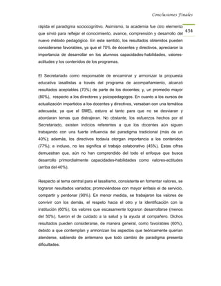 Conclusiones Finales


rápida el paradigma sociocognitivo. Asimismo, la academia fue otro elemento
                                                                                   434
que sirvió para reflejar el conocimiento, avance, comprensión y desarrollo del
nuevo método pedagógico. En este sentido, los resultados obtenidos pueden
considerarse favorables, ya que el 70% de docentes y directivos, apreciaron la
importancia de desarrollar en los alumnos capacidades-habilidades, valores-
actitudes y los contenidos de los programas.


El Secretariado como responsable de encaminar y armonizar la propuesta
educativa lasallistas a través del programa de acompañamiento, alcanzó
resultados aceptables (70%) de parte de los docentes; y, un promedio mayor
(80%), respecto a los directores y psicopedagogos. En cuanto a los cursos de
actualización impartidos a los docentes y directivos, versaban con una temática
adecuada; ya que el SMEL estuvo al tanto para que no se desviaran y
abordaran temas que distrajeran. No obstante, los esfuerzos hechos por el
Secretariado, existen indicios referentes a que los docentes aún siguen
trabajando con una fuerte influencia del paradigma tradicional (más de un
40%); además, los directivos todavía otorgan importancia a los contenidos
(77%); e incluso, no les significa el trabajo colaborativo (45%). Estas cifras
demuestran que, aún no han comprendido del todo el enfoque que busca
desarrollo primordialmente capacidades-habilidades como valores-actitudes
(arriba del 40%).


Respecto al tema central para el lasallismo, consistente en fomentar valores, se
lograron resultados variados; promoviéndose con mayor énfasis el de servicio,
compartir y perdonar (90%). En menor medida, se trabajaron los valores de
convivir con los demás, el respeto hacia el otro y la identificación con la
institución (60%); los valores que escasamente lograron desarrollarse (menos
del 50%), fueron el de cuidado a la salud y la ayuda al compañero. Dichos
resultados pueden considerarse, de manera general, como favorables (60%),
debido a que contemplan y armonizan los aspectos que teóricamente querían
atenderse, sabiendo de antemano que todo cambio de paradigma presenta
dificultades.
 