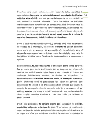 Globalización y Educación


Cuando se pone énfasis en la comprensión y desarrollo de la personalidad de
cada individuo, la escuela no solamente busca el aprendizaje significativo, 30 
aplicable y transferible, sino que favorece la integración del conocimiento en
una construcción afectiva, emocional y ética que oriente las conductas
individuales hacia la humanización. En consecuencia, si la educación actúa en
la construcción de la personalidad a partir de la afectividad, las emociones y la
jerarquización de valores éticos, será capaz de transformar desde adentro a la
persona; y así, la condición humana será el nuevo motor de la cultura, la
sociedad, la economía y la individualidad propia del ser.


Sobre la base de todo lo antes expuesto, y tomando como punto de referencia
la sociedad de la información, es necesario comentar la función educativa
como parte de un proceso de generación de conocimiento para el
desarrollo, acorde con el avance de la economía, la sociedad y como parte de
las políticas sociales que el Estado se ha responsabilizado a implementar y
ejecutar.


En este contexto, la persona actuante es observada como centro de todos
los procesos; como sujeto que interactúa con los otros para convertirse en la
persona que auténticamente quiere llegar a ser; tomando en cuenta sus
cualidades distintivamente humanas, en términos de educabilidad. La
educabilidad del ser humano observada desde un paradigma humanista,
puede entenderse como la potencialidad que tienen las personas para
desarrollarse de acuerdo a los procesos educativos formales que propone la
escuela. La construcción de esta categoría parte de la concepción del ser
activo y creativo que favorece no solo su desarrollo, sino también el de los
otros con quien interactúa, a partir de acciones intencionales que involucran su
propia voluntad.


Desde esta perspectiva, la persona cuenta con capacidad de elección,
creatividad, valoración y dignidad. Es decir: “El ser humano no es solamente
capaz de liberación estética y creatividad, sino que su principal obra de arte es
su propia vida. Esta obra artística es dramática. Se realiza en la presencia de
 