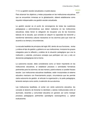 Conclusiones Finales


7.1.5. La gestión escolar actualizada a nuestra época
                                                                                     437
Para alcanzar los objetivos y metas propuestas en las instituciones educativas
que se encuentran inmersas en la globalización, deberá establecerse como
requisito indispensable una gestión escolar actualizada.


La gestión escolar es el punto de convergencia de todas las cuestiones
pedagógicas y administrativas que deben realizarse en las instituciones
educativas; éstas tienen la obligación de recuperar una de las funciones
básicas de la escuela, que consiste en adquirir la capacidad de transmitir y
transformar elementos cultures necesarios en los alumnos para que vivan de
acuerdo a su tiempo y circunstancias.


La escuela lasallista de principios del siglo XXI, dentro de sus funciones, revisa
y ordena el tipo de gestión y gobierno en sus instituciones; incorpora los grupos
colegiados para la reflexión y análisis de la situación pedagógica que vive la
institución; y además, promueve consejos que participan con voz y voto en
decisiones pedagógicas de la misma.


La autonomía escolar, debe considerarse como un factor importante en las
instituciones educativas, al establecer procesos o actividades formativas
pertinentes para los alumnos; de esa manera, podrá evitarse un posible fracaso
escolar. Las instituciones educativas lasallistas, están incorporadas al sistema
educativo mexicano con financiamiento propio; circunstancia que les permite
cierta autonomía de gestión, al articular la organización y la parte pedagógica;
teniendo siempre como centro, la atención de sus alumnos.


Las instituciones lasallistas, al contar con cierta autonomía educativa, les
concede el derecho de fomentar la identidad y valores institucionales entre el
alumnado, docentes y comunidad educativa en general; así como manejar
procesos pedagógicos pertinentes (paradigma sociocognitivo); y, aplicar
evaluaciones.
 