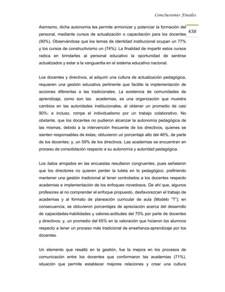 Conclusiones Finales


Asimismo, dicha autonomía les permite armonizar y potenciar la formación del
                                                                                  438
personal, mediante cursos de actualización o capacitación para los docentes
(90%). Observándose que los temas de identidad institucional ocupan un 77%
y los cursos de constructivismo un (74%): La finalidad de impartir estos cursos
radica en brindarles al personal educativo la oportunidad de sentirse
actualizados y estar a la vanguardia en el sistema educativo nacional.


Los docentes y directivos, al adquirir una cultura de actualización pedagógica,
requieren una gestión educativa pertinente que facilite la implementación de
acciones diferentas a las tradicionales. La existencia de comunidades de
aprendizaje, como son las      academias, es una organización que muestra
cambios en las autoridades institucionales, al obtener un promedio de casi
90%; e incluso, rompe el individualismo por un trabajo colaborativo. No
obstante, que los docentes no pudieron alcanzar la autonomía pedagógica de
las mismas, debido a la intervención frecuente de los directivos, quienes se
sienten responsables de éstas; obtuvieron un porcentaje alto del 46%, de parte
de los docentes; y, un 59% de los directivos. Las academias se encuentran en
proceso de consolidación respecto a su autonomía y autoridad pedagógica.


Los datos arrojados en las encuestas resultaron congruentes, pues señalaron
que los directores no quieren perder la tutela en lo pedagógico; prefiriendo
mantener una gestión tradicional al tener controlados a los docentes respecto
academias e implementación de los enfoques novedosos. De ahí que, algunos
profesores al no comprender el enfoque propuesto, desfavorezcan el trabajo de
academias y al formato de planeación curricular de aula (Modelo “T”); en
consecuencia, se obtuvieron porcentajes de apreciación acerca del desarrollo
de capacidades-habilidades y valores-actitudes del 70% por parte de docentes
y directivos; y, un promedio del 65% en la valoración que hicieron los alumnos
respecto a tener un proceso más tradicional de enseñanza-aprendizaje por los
docentes.


Un elemento que resaltó en la gestión, fue la mejora en los procesos de
comunicación entre los docentes que conformaron las academias (71%),
situación que permite establecer mejores relaciones y crear una cultura
 