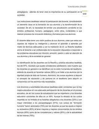 Conclusiones Finales


pedagógicos; además de tener clara la importancia de su participación en la
                                                                                      440
sociedad.


Las instituciones lasallistas valoran la participación del docente, considerándolo
un elemento clave en la formación de sus alumnos y la transformación de la
sociedad. De ahí, la necesidad de brindar una actualización constante en los
ámbitos profesional, humano, pedagógico, entre otros, invitándolos a que
realicen procesos de innovación didáctica y formativa para sus alumnos.


El docente debe tener una visión positiva de sus alumnos, creer que estos son
capaces de mejorar su inteligencia y alcanzar el aprender a aprender por
medio de técnicas adecuadas y con la mediación de él. La filosofía lasallista
anima al docente a ser profesionales de la educación dispuestos a responder a
los problemas educativas con intuición, emoción, pasión y valor en atención de
sus alumnos y de la sociedad en general.


La identificación de los docentes con la filosofía y práctica educativa lasallista,
fue del 87%, resultado que puede considerarse satisfactorio; esto muestra que
los docentes en general sí se identifican con la visión humanista del lasallismo,
estando de acuerdo en fomentar valores (95%) y en tratar a los alumnos con la
dignidad propia de todo ser humano. Asimismo, los cursos ayudaron a depurar
el concepto de educación y de persona en el lasallismo para adquirir un
compromiso con los alumnos más necesitados.

Los directivos y autoridades educativas lasallistas están concientes que no hay
mejora educativa sin una adecuada participación de los docentes en el proceso
educativo, de ahí los cursos de actualización que se impartieron y los docentes
estuvieron concientes de ellos en un 90%. Aunque la eficacia de los cursos
impartido se vio limitada al no hacerlos obligatorios a los docentes (33%) y con
mayor intensidad a los psicopedagogos (51%). Los cursos de “formación
humana” fueron apreciados (75%) por los docentes ya que les ayuda a mejorar
su autoestima (82%) al tener mayores y mejores conocimientos de los ámbitos
teóricos (83%) como de las competencias y valores (83%) y de la aplicabilidad
de las mismas (76%).
 