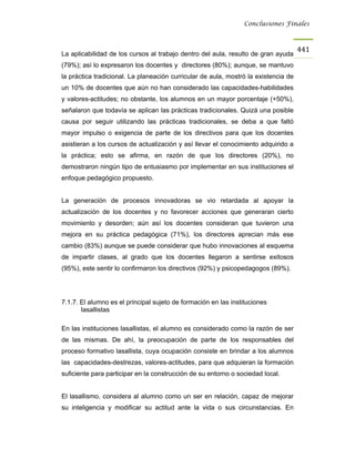 Conclusiones Finales



                                                                                     441
La aplicabilidad de los cursos al trabajo dentro del aula, resulto de gran ayuda
(79%); así lo expresaron los docentes y directores (80%); aunque, se mantuvo
la práctica tradicional. La planeación curricular de aula, mostró la existencia de
un 10% de docentes que aún no han considerado las capacidades-habilidades
y valores-actitudes; no obstante, los alumnos en un mayor porcentaje (+50%),
señalaron que todavía se aplican las prácticas tradicionales. Quizá una posible
causa por seguir utilizando las prácticas tradicionales, se deba a que faltó
mayor impulso o exigencia de parte de los directivos para que los docentes
asistieran a los cursos de actualización y así llevar el conocimiento adquirido a
la práctica; esto se afirma, en razón de que los directores (20%), no
demostraron ningún tipo de entusiasmo por implementar en sus instituciones el
enfoque pedagógico propuesto.


La generación de procesos innovadoras se vio retardada al apoyar la
actualización de los docentes y no favorecer acciones que generaran cierto
movimiento y desorden; aún así los docentes consideran que tuvieron una
mejora en su práctica pedagógica (71%), los directores aprecian más ese
cambio (83%) aunque se puede considerar que hubo innovaciones al esquema
de impartir clases, al grado que los docentes llegaron a sentirse exitosos
(95%), este sentir lo confirmaron los directivos (92%) y psicopedagogos (89%).




7.1.7. El alumno es el principal sujeto de formación en las instituciones
       lasallistas

En las instituciones lasallistas, el alumno es considerado como la razón de ser
de las mismas. De ahí, la preocupación de parte de los responsables del
proceso formativo lasallista, cuya ocupación consiste en brindar a los alumnos
las capacidades-destrezas, valores-actitudes, para que adquieran la formación
suficiente para participar en la construcción de su entorno o sociedad local.


El lasallismo, considera al alumno como un ser en relación, capaz de mejorar
su inteligencia y modificar su actitud ante la vida o sus circunstancias. En
 