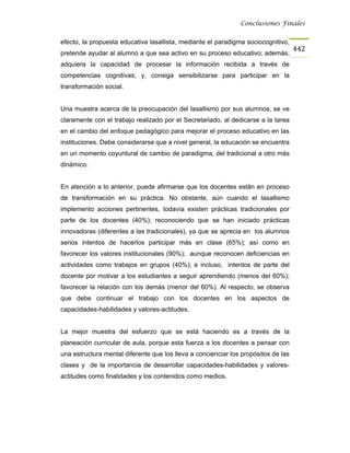 Conclusiones Finales


efecto, la propuesta educativa lasallista, mediante el paradigma sociocognitivo,
                                                                                    442
pretende ayudar al alumno a que sea activo en su proceso educativo; además,
adquiera la capacidad de procesar la información recibida a través de
competencias cognitivas; y, consiga sensibilizarse para participar en la
transformación social.


Una muestra acerca de la preocupación del lasallismo por sus alumnos, se ve
claramente con el trabajo realizado por el Secretariado, al dedicarse a la tarea
en el cambio del enfoque pedagógico para mejorar el proceso educativo en las
instituciones. Debe considerarse que a nivel general, la educación se encuentra
en un momento coyuntural de cambio de paradigma, del tradicional a otro más
dinámico.


En atención a lo anterior, puede afirmarse que los docentes están en proceso
de transformación en su práctica. No obstante, aún cuando el lasallismo
implemento acciones pertinentes, todavía existen prácticas tradicionales por
parte de los docentes (40%); reconociendo que se han iniciado prácticas
innovadoras (diferentes a las tradicionales), ya que se aprecia en los alumnos
serios intentos de hacerlos participar más en clase (65%); así como en
favorecer los valores institucionales (90%); aunque reconocen deficiencias en
actividades como trabajos en grupos (40%); e incluso, intentos de parte del
docente por motivar a los estudiantes a seguir aprendiendo (menos del 60%);
favorecer la relación con los demás (menor del 60%). Al respecto, se observa
que debe continuar el trabajo con los docentes en los aspectos de
capacidades-habilidades y valores-actitudes.


La mejor muestra del esfuerzo que se está haciendo es a través de la
planeación curricular de aula, porque esta fuerza a los docentes a pensar con
una estructura mental diferente que los lleva a concienciar los propósitos de las
clases y de la importancia de desarrollar capacidades-habilidades y valores-
actitudes como finalidades y los contenidos como medios.
 