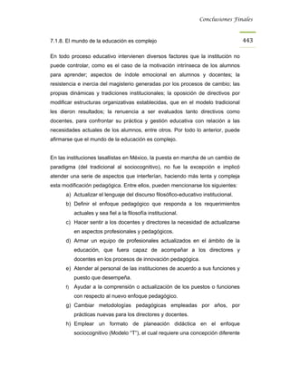 Conclusiones Finales



7.1.8. El mundo de la educación es complejo                                         443

En todo proceso educativo intervienen diversos factores que la institución no
puede controlar, como es el caso de la motivación intrínseca de los alumnos
para aprender; aspectos de índole emocional en alumnos y docentes; la
resistencia e inercia del magisterio generadas por los procesos de cambio; las
propias dinámicas y tradiciones institucionales; la oposición de directivos por
modificar estructuras organizativas establecidas, que en el modelo tradicional
les dieron resultados; la renuencia a ser evaluados tanto directivos como
docentes, para confrontar su práctica y gestión educativa con relación a las
necesidades actuales de los alumnos, entre otros. Por todo lo anterior, puede
afirmarse que el mundo de la educación es complejo.


En las instituciones lasallistas en México, la puesta en marcha de un cambio de
paradigma (del tradicional al sociocognitivo), no fue la excepción e implicó
atender una serie de aspectos que interferían, haciendo más lenta y compleja
esta modificación pedagógica. Entre ellos, pueden mencionarse los siguientes:
      a) Actualizar el lenguaje del discurso filosófico-educativo institucional.
      b) Definir el enfoque pedagógico que responda a los requerimientos
           actuales y sea fiel a la filosofía institucional.
      c) Hacer sentir a los docentes y directores la necesidad de actualizarse
           en aspectos profesionales y pedagógicos.
      d) Armar un equipo de profesionales actualizados en el ámbito de la
           educación, que fuera capaz de acompañar a los directores y
           docentes en los procesos de innovación pedagógica.
      e) Atender al personal de las instituciones de acuerdo a sus funciones y
           puesto que desempeña.
      f)   Ayudar a la comprensión o actualización de los puestos o funciones
           con respecto al nuevo enfoque pedagógico.
      g) Cambiar metodologías pedagógicas empleadas por años, por
           prácticas nuevas para los directores y docentes.
      h) Emplear un formato de planeación didáctica en el enfoque
           sociocognitivo (Modelo “T”), el cual requiere una concepción diferente
 