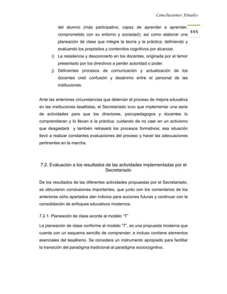 Conclusiones Finales


          del alumno (más participativo, capaz de aprender a aprender,
                                                                                   444
          comprometido con su entorno y sociedad); así como elaborar una
          planeación de clase que integre la teoría y la práctica; definiendo y
          evaluando los propósitos y contenidos cognitivos por alcanzar.
      i) La resistencia y desconcierto en los docentes, originada por el temor
          presentado por los directivos a perder autoridad o poder.
      j) Deficientes procesos de comunicación y actualización de los
          docentes creó confusión y desánimo entre el personal de las
          instituciones.


Ante las anteriores circunstancias que detenían el proceso de mejora educativa
en las instituciones lasallistas, el Secretariado tuvo que implementar una serie
de actividades para que los directores, psicopedagogos y docentes lo
comprendieran y lo llevan a la práctica; cuidando de no caer en un activismo
que desgastará y también retrasará los procesos formativos; esa situación
llevó a realizar constantes evaluaciones del proceso y hacer las adecuaciones
pertinentes en la marcha.




7.2. Evaluación a los resultados de las actividades implementadas por el
                                 Secretariado

De los resultados de las diferentes actividades propuestas por el Secretariado,
se obtuvieron conclusiones importantes, que junto con los comentarios de los
anteriores ocho apartados dan indicios para acciones futuras y continuar con la
consolidación de enfoques educativos modernos.

7.2.1. Planeación de clase acorde al modelo “T”

La planeación de clase conforme al modelo “T”, es una propuesta moderna que
cuenta con un esquema sencillo de comprender; e incluso contiene elementos
esenciales del lasallismo. Se considera un instrumento apropiado para facilitar
la transición del paradigma tradicional al paradigma sociocognitivo.
 