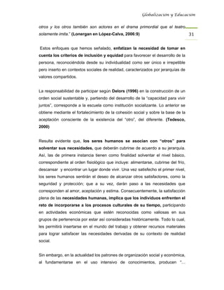 Globalización y Educación


otros y los otros también son actores en el drama primordial que el teatro
solamente imita.” (Lonergan en López-Calva, 2006:9)                                 31 

Estos enfoques que hemos señalado, enfatizan la necesidad de tomar en
cuenta los criterios de inclusión y equidad para favorecer el desarrollo de la
persona, reconociéndola desde su individualidad como ser único e irrepetible
pero inserto en contextos sociales de realidad, caracterizados por jerarquías de
valores compartidos.


La responsabilidad de participar según Delors (1996) en la construcción de un
orden social sustentable y, partiendo del desarrollo de la “capacidad para vivir
juntos”, corresponde a la escuela como institución socializante. Lo anterior se
obtiene mediante el fortalecimiento de la cohesión social y sobre la base de la
aceptación consciente de la existencia del “otro”, del diferente. (Tedesco,
2000)


Resulta evidente que, los seres humanos se asocian con “otros” para
solventar sus necesidades, que deberán cubrirse de acuerdo a su jerarquía.
Así, las de primera instancia tienen como finalidad solventar el nivel básico,
correspondiente al orden fisiológico que incluye: alimentarse, cubrirse del frío,
descansar y encontrar un lugar donde vivir. Una vez satisfecho el primer nivel,
los seres humanos sentirán el deseo de alcanzar otros satisfactores, como la
seguridad y protección; que a su vez, darán paso a las necesidades que
corresponden al amor, aceptación y estima. Consecuentemente, la satisfacción
plena de las necesidades humanas, implica que los individuos enfrenten el
reto de incorporarse a los procesos culturales de su tiempo, participando
en actividades económicas que estén reconocidas como valiosas en sus
grupos de pertenencia por estar así consideradas históricamente. Todo lo cual,
les permitirá insertarse en el mundo del trabajo y obtener recursos materiales
para lograr satisfacer las necesidades derivadas de su contexto de realidad
social.


Sin embargo, en la actualidad los patrones de organización social y económica,
al fundamentarse en el uso intensivo de conocimientos, producen “…
 
