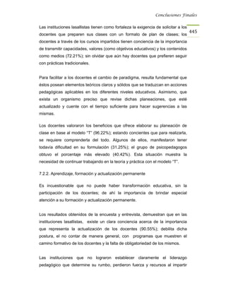 Conclusiones Finales


Las instituciones lasallistas tienen como fortaleza la exigencia de solicitar a los
                                                                                      445
docentes que preparen sus clases con un formato de plan de clases; los
docentes a través de los cursos impartidos tienen conciencia de la importancia
de transmitir capacidades, valores (como objetivos educativos) y los contenidos
como medios (72.21%); sin olvidar que aún hay docentes que prefieren seguir
con prácticas tradicionales.


Para facilitar a los docentes el cambio de paradigma, resulta fundamental que
éstos posean elementos teóricos claros y sólidos que se traduzcan en acciones
pedagógicas aplicables en los diferentes niveles educativos. Asimismo, que
exista un organismo preciso que revise dichas planeaciones, que esté
actualizado y cuente con el tiempo suficiente para hacer sugerencias a las
mismas.

Los docentes valoraron los beneficios que ofrece elaborar su planeación de
clase en base al modelo “T” (96.22%); estando concientes que para realizarla,
se requiere comprenderla del todo. Algunos de ellos, manifestaron tener
todavía dificultad en su formulación (31.25%); el grupo de psicopedagogos
obtuvo el porcentaje más elevado (40.42%). Esta situación muestra la
necesidad de continuar trabajando en la teoría y práctica con el modelo “T”.

7.2.2. Aprendizaje, formación y actualización permanente

Es incuestionable que no puede haber transformación educativa, sin la
participación de los docentes; de ahí la importancia de brindar especial
atención a su formación y actualización permanente.


Los resultados obtenidos de la encuesta y entrevista, demuestran que en las
instituciones lasallistas, existe un clara conciencia acerca de la importancia
que representa la actualización de los docentes (90.55%); debilita dicha
postura, el no contar de manera general, con        programas que muestren el
camino formativo de los docentes y la falta de obligatoriedad de los mismos.


Las instituciones que no lograron establecer claramente el liderazgo
pedagógico que determine su rumbo, perdieron fuerza y recursos al impartir
 