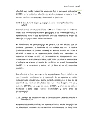 Conclusiones Finales


dificultad que impidió realizar las academias, fue el exceso de actividades
                                                                                    447
(59.90%) en la institución; situación que produce desgaste al docente y en
algunas ocasiones son causa para desaparecer la academia.


7.2.3. El departamento de psicopedagogía fomenta y acompaña el cambio
       cultural

Las instituciones educativas lasallistas en México, establecieron una instancia
interna que brindó acompañamiento pedagógico a los docentes (81.47%); el
nombramiento oficial de este departamento cubría de cierta manera el vacío de
liderazgo pedagógico en los centros educativos.


El departamento de psicopedagogía en general, fue bien recibido por los
docentes, ganándose la confianza de los mismos (75.24%) al aportar
propuestas nuevas y soluciones pedagógicas; además de tener disposición y
variedad de métodos de acompañamiento; siendo más favorecidos los
momentos informales (34.22%). El departamento de psicopedagogía como
responsable del acompañamiento pedagógico de los docentes se capacitaron y
actualizaron de manera constante, los auxiliaron en su práctica educativa
(64.27%); y, a incrementar la satisfacción de éstos en su labor educativa
(64.84%).


Los retos que tuvieron que superar los psicopedagogos fueron variados; los
más frecuentes consistieron en la resistencia de los docentes en recibir
indicaciones de otras personas que no fueran los directivos; en el caso de los
coordinadores, existieron dificultades para que éstos delegaran trabajo y
autoridad (22.12%). La carga de trabajo (54.82%) y el deseo de obtener
resultados a corto plazo ocasionó incertidumbre y estrés entre los
psicopedagogos.


7.2.4. Liderazgo del Secretariado para la Misión Educativa Lasallista: impulsa el
       cambio cultural

El Secretariado como organismo que impulsa un cambio cultural pedagógico en
las instituciones lasallistas, estuvo cerca con psicopedagogos (93.62%) y con
 