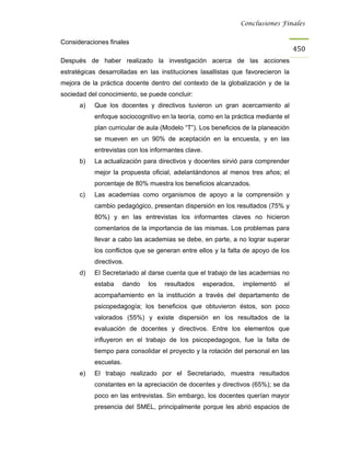 Conclusiones Finales


Consideraciones finales
                                                                                   450
Después de haber realizado la investigación acerca de las acciones
estratégicas desarrolladas en las instituciones lasallistas que favorecieron la
mejora de la práctica docente dentro del contexto de la globalización y de la
sociedad del conocimiento, se puede concluir:
      a)   Que los docentes y directivos tuvieron un gran acercamiento al
           enfoque sociocognitivo en la teoría, como en la práctica mediante el
           plan curricular de aula (Modelo “T”). Los beneficios de la planeación
           se mueven en un 90% de aceptación en la encuesta, y en las
           entrevistas con los informantes clave.
      b)   La actualización para directivos y docentes sirvió para comprender
           mejor la propuesta oficial, adelantándonos al menos tres años; el
           porcentaje de 80% muestra los beneficios alcanzados.
      c)   Las academias como organismos de apoyo a la comprensión y
           cambio pedagógico, presentan dispersión en los resultados (75% y
           80%) y en las entrevistas los informantes claves no hicieron
           comentarios de la importancia de las mismas. Los problemas para
           llevar a cabo las academias se debe, en parte, a no lograr superar
           los conflictos que se generan entre ellos y la falta de apoyo de los
           directivos.
      d)   El Secretariado al darse cuenta que el trabajo de las academias no
           estaba      dando   los   resultados     esperados,   implementó   el
           acompañamiento en la institución a través del departamento de
           psicopedagogía; los beneficios que obtuvieron éstos, son poco
           valorados (55%) y existe dispersión en los resultados de la
           evaluación de docentes y directivos. Entre los elementos que
           influyeron en el trabajo de los psicopedagogos, fue la falta de
           tiempo para consolidar el proyecto y la rotación del personal en las
           escuelas.
      e)   El trabajo realizado por el Secretariado, muestra resultados
           constantes en la apreciación de docentes y directivos (65%); se da
           poco en las entrevistas. Sin embargo, los docentes querían mayor
           presencia del SMEL, principalmente porque les abrió espacios de
 