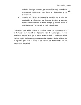 Conclusiones Finales


            confianza y diálogo; asimismo, por haber impulsado y animado las
                                                                                   451
            innovaciones pedagógicas que éstos le presentaron a su
            consideración.
      f)    Promover un cambio de paradigma educativo en la línea de
            capacidades y valores con los docentes, directivos y alumnos,
            implica superar factores múltiples, siempre y cuando exista el
            deseo de hacerlo y la voluntad de todos los implicados.


Finalmente, cabe aclarar que en el presente trabajo de investigación sólo
contamos con lo manifestado por el personal encuestado, sin disponer de otras
evidencias respecto de lo que se realiza dentro del aula. La verificación de los
reportes de los docentes acerca de su quehacer educativo dentro del aula, fue
el siguiente paso que se inició en el proyecto del Secretariado con las
instituciones educativas.
 