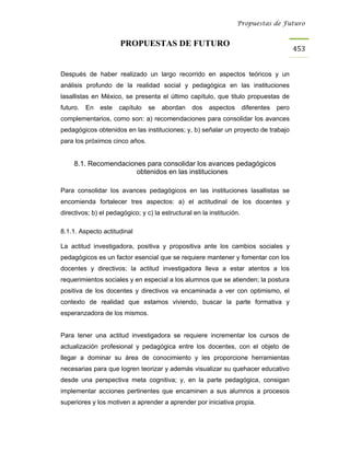 Propuestas de Futuro


                      PROPUESTAS DE FUTURO
                                                                                           453


Después de haber realizado un largo recorrido en aspectos teóricos y un
análisis profundo de la realidad social y pedagógica en las instituciones
lasallistas en México, se presenta el último capítulo, que titulo propuestas de
futuro.   En   este   capítulo   se   abordan    dos    aspectos       diferentes   pero
complementarios, como son: a) recomendaciones para consolidar los avances
pedagógicos obtenidos en las instituciones; y, b) señalar un proyecto de trabajo
para los próximos cinco años.


     8.1. Recomendaciones para consolidar los avances pedagógicos
                       obtenidos en las instituciones

Para consolidar los avances pedagógicos en las instituciones lasallistas se
encomienda fortalecer tres aspectos: a) el actitudinal de los docentes y
directivos; b) el pedagógico; y c) la estructural en la institución.

8.1.1. Aspecto actitudinal

La actitud investigadora, positiva y propositiva ante los cambios sociales y
pedagógicos es un factor esencial que se requiere mantener y fomentar con los
docentes y directivos; la actitud investigadora lleva a estar atentos a los
requerimientos sociales y en especial a los alumnos que se atienden; la postura
positiva de los docentes y directivos va encaminada a ver con optimismo, el
contexto de realidad que estamos viviendo, buscar la parte formativa y
esperanzadora de los mismos.


Para tener una actitud investigadora se requiere incrementar los cursos de
actualización profesional y pedagógica entre los docentes, con el objeto de
llegar a dominar su área de conocimiento y les proporcione herramientas
necesarias para que logren teorizar y además visualizar su quehacer educativo
desde una perspectiva meta cognitiva; y, en la parte pedagógica, consigan
implementar acciones pertinentes que encaminen a sus alumnos a procesos
superiores y los motiven a aprender a aprender por iniciativa propia.
 
