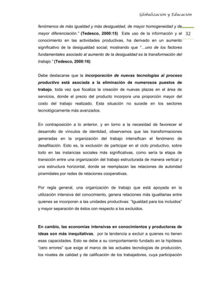 Globalización y Educación


fenómenos de más igualdad y más desigualdad, de mayor homogeneidad y de
mayor diferenciación.” (Tedesco, 2000:15) Este uso de la información y el 32 
conocimiento en las actividades productivas, ha derivado en un aumento
significativo de la desigualdad social; mostrando que “…uno de los factores
fundamentales asociado al aumento de la desigualdad es la transformación del
trabajo.” (Tedesco, 2000:16)


Debe destacarse que la incorporación de nuevas tecnologías al proceso
productivo está asociada a la eliminación de numerosos puestos de
trabajo, toda vez que focaliza la creación de nuevas plazas en el área de
servicios, donde el precio del producto incorpora una proporción mayor del
costo del trabajo realizado. Esta situación no sucede en los sectores
tecnológicamente más avanzados.


En contraposición a lo anterior, y en torno a la necesidad de favorecer el
desarrollo de vínculos de identidad, observamos que las transformaciones
generadas en la organización del trabajo intensifican el fenómeno de
desafiliación. Esto es, la exclusión de participar en el ciclo productivo, sobre
todo en las instancias sociales más significativas, como sería la etapa de
transición entre una organización del trabajo estructurada de manera vertical y
una estructura horizontal, donde se reemplazan las relaciones de autoridad
piramidales por redes de relaciones cooperativas.


Por regla general, una organización de trabajo que está apoyada en la
utilización intensiva del conocimiento, genera relaciones más igualitarias entre
quienes se incorporan a las unidades productivas: “Igualdad para los incluidos”
y mayor separación de éstos con respecto a los excluidos.



En cambio, las economías intensivas en conocimientos y productoras de
ideas son más inequitativas, por la tendencia a excluir a quienes no tienen
esas capacidades. Esto se debe a su comportamiento fundado en la hipótesis
“cero errores” que exige el marco de las actuales tecnologías de producción,
los niveles de calidad y de calificación de los trabajadores, cuya participación
 