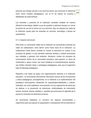 Propuestas de Futuro


personal que trabaja cercano a los alumnos tienen que reconocer la diferencia
                                                                                   455
entre varios modelos pedagógicos, con el fin de valorar los aciertos y
debilidades de cada enfoque.


Los docentes y personal de la institución necesitan emplear de manera
eficiente la tecnología, debido a que les ayudará a optimizar tiempos y a cerrar
la brecha de uso de la misma con sus alumnos. Aquí se requiere por parte de
la institución ayuda para los docentes en recursos, tecnología y tiempo de
capacitación.


8.1.3. Aspecto estructural

Para tener un crecimiento sólido de la institución se recomienda aumentar las
redes de colaboración, tanto dentro como hacia fuera de la institución. La
colaboración hacia dentro consiste en revisar la estructura en cuanto a sus
procesos de gestión; lo que permitirá optimizar tiempos y evitará burocracias
que molestan y generan mal ambiente. Asimismo, revisar los procesos de
comunicación dentro de la comunidad educativa, para generar un clima de
certidumbre y apoyo mutuo; así como fortalecer el acompañamiento docente,
que facilite compartir ideas y estrategias pedagógicas, para que el organismo
logre el liderazgo pedagógico.


Respecto a las redes de apoyo con organizaciones externas a la institución
educativa, se recomienda intercambiar información acerca de las innovaciones
y éxitos pedagógicos, principalmente, en lo referente a la implementación del
paradigma sociocognitivo (desarrollo de capacidades-habilidades y valores-
actitudes); así como establecer comunicación con los organismos de salud que
se dedican a la prevención de adicciones, enfermedades de transmisión
sexual, anorexia, bulimia, etcétera; y, aquellos que promueven la dignidad de la
persona y fomentan los derechos humanos.


Se recomienda establecer un convenio con algunas Universidades u
organismos para que apoyen la capacitación o actualización de los docentes en
 