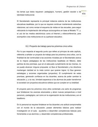 Propuestas de Futuro


los temas que éstos requieran: pedagógico, humano, gestión escolar o de
                                                                                   456
identidad institucional.


El Secretariado representa la principal instancia externa de las instituciones
educativas lasallistas, por lo que se requiere continuar manteniendo estrechas
relaciones; así como revisar el esquema de visitas en las escuelas, para seguir
reforzando la implantación del enfoque sociocognitivo en base al Modelo “T”; y,
el uso de los medios electrónicos como el Internet y videoconferencia, para
acompañar a las instituciones en su quehacer educativo.




              8.2. Proyecto de trabajo para los próximos cinco años

Por lo que respecta al segundo punto que refiero al principio de este capítulo,
referente a señalar un proyecto de trabajo para los próximos cinco años, con la
finalidad de dar continuidad a las acciones iniciadas por el Secretariado acerca
de la mejora pedagógica de las instituciones lasallistas en México, debe
partirse de dos premisas, que sin el adecuado cumplimiento de las mismas, no
se puede alcanzar ninguna propuesta: a) Que el Secretariado y los directivos
mantengan claridad en la meta común que quieran lograr; b) Que generen
estrategias y acciones organizadas (proyectos). El cumplimiento de estas
premisas, generarán confianza en los docentes, acerca de poder cambiar la
educación; y, a la vez, brindará esperanza a los alumnos de poder transformar
la sociedad con proyectos educativos sólidos que se cumplan en su totalidad.


El proyecto para los próximos cinco años contempla una serie de programas
que fortalezcan los avances alcanzados y abran nuevas perspectivas a nivel
personal y pedagógico; así como en la organización de las instituciones y en el
lasallismo.


En lo personal se requiere fortalecer en los docentes una actitud comprometida
con el mundo de la educación; poseer elementos básicos para realizar
investigación en el aula; ayudarlos a desarrollar competencias básicas para
fomentarlas a sus alumnos; y, desarrollar competencias profesionales.
 