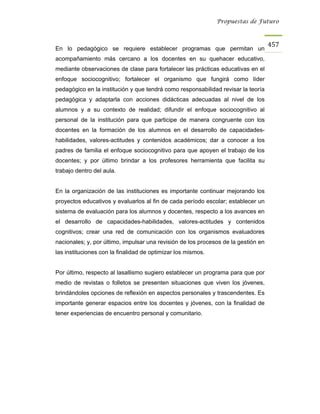Propuestas de Futuro



                                                                                    457
En lo pedagógico se requiere establecer programas que permitan un
acompañamiento más cercano a los docentes en su quehacer educativo,
mediante observaciones de clase para fortalecer las prácticas educativas en el
enfoque sociocognitivo; fortalecer el organismo que fungirá como líder
pedagógico en la institución y que tendrá como responsabilidad revisar la teoría
pedagógica y adaptarla con acciones didácticas adecuadas al nivel de los
alumnos y a su contexto de realidad; difundir el enfoque sociocognitivo al
personal de la institución para que participe de manera congruente con los
docentes en la formación de los alumnos en el desarrollo de capacidades-
habilidades, valores-actitudes y contenidos académicos; dar a conocer a los
padres de familia el enfoque sociocognitivo para que apoyen el trabajo de los
docentes; y por último brindar a los profesores herramienta que facilita su
trabajo dentro del aula.


En la organización de las instituciones es importante continuar mejorando los
proyectos educativos y evaluarlos al fin de cada período escolar; establecer un
sistema de evaluación para los alumnos y docentes, respecto a los avances en
el desarrollo de capacidades-habilidades, valores-actitudes y contenidos
cognitivos; crear una red de comunicación con los organismos evaluadores
nacionales; y, por último, impulsar una revisión de los procesos de la gestión en
las instituciones con la finalidad de optimizar los mismos.


Por último, respecto al lasallismo sugiero establecer un programa para que por
medio de revistas o folletos se presenten situaciones que viven los jóvenes,
brindándoles opciones de reflexión en aspectos personales y trascendentes. Es
importante generar espacios entre los docentes y jóvenes, con la finalidad de
tener experiencias de encuentro personal y comunitario.
 