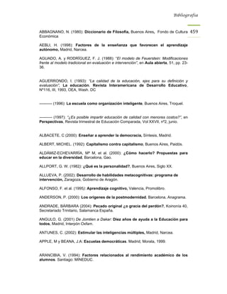 Bibliografía



ABBAGNANO, N. (1980): Diccionario de Filosofía, Buenos Aires, Fondo de Cultura             459
Económica

AEBLI, H. (1998): Factores de la enseñanza que favorecen el aprendizaje
autónomo, Madrid, Narcea.

AGUADO, A. y RODRÍGUEZ, F. J. (1988): “El modelo de Feuerstein: Modificaciones
frente al modelo tradicional en evaluación e intervención”, en Aula abierta, 51, pp. 23-
36.


AGUERRONDO, I. (1993): “La calidad de la educación, ejes para su definición y
evaluación”, La educación. Revista Interamericana de Desarrollo Educativo,
Nº116, III, 1993, OEA, Wash. DC


---------- (1996): La escuela como organización inteligente, Buenos Aires, Troquel.


---------- (1997): “¿Es posible impartir educación de calidad con menores costos?”, en
Perspectivas, Revista trimestral de Educación Comparada, Vol XXVII, nº2, junio.


ALBACETE, C (2000): Enseñar a aprender la democracia, Síntesis, Madrid.

ALBERT, MICHEL. (1992): Capitalismo contra capitalismo, Buenos Aires, Paidós.

ALDÁMIZ-ECHEVARRÍA, Mª M, et al. (2000): ¿Cómo hacerlo? Propuestas para
educar en la diversidad, Barcelona, Gao.

ALLPORT, G. W. (1982): ¿Qué es la personalidad?, Buenos Aires, Siglo XX.

ALLUEVA, P. (2002): Desarrollo de habilidades metacognitivas: programa de
intervención, Zaragoza, Gobierno de Aragón.

ALFONSO, F. et al. (1995): Aprendizaje cognitivo, Valencia, Promolibro.

ANDERSON, P. (2000): Los orígenes de la postmodernidad, Barcelona, Anagrama.

ANDRADE, BÁRBARA (2004): Pecado original ¿o gracia del perdón?, Koinonía 40,
Secretariado Trinitario, Salamanca España.

ANGULO, G. (2001) De Jomtien a Dakar: Diez años de ayuda a la Educación para
todos, Madrid, Interpón Oxfam.

ANTUNES, C. (2002): Estimular las inteligencias múltiples, Madrid, Narcea.

APPLE, M y BEANA, J.A: Escuelas democráticas. Madrid, Morata, 1999.


ARANCIBIA, V. (1994): Factores relacionados al rendimiento académico de los
alumnos. Santiago: MINEDUC.
 