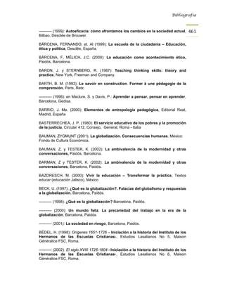 Bibliografía



---------- (1999): Autoeficacia: cómo afrontamos los cambios en la sociedad actual,          461
Bilbao, Desclée de Brouwer.

BÁRCENA, FERNANDO, et. Al (1999): La escuela de la ciudadanía – Educación,
ética y política, Desclée, España.

BÁRCENA, F, MÉLICH, J.C. (2000): La educación como acontecimiento ético,
Paidós, Barcelona.

BARON, J. y STERNBERG, R. (1987): Teaching thinking skills: theory and
practice, New York, Freeman and Company.

BARTH, B. M. (1993): Le savoir en construction. Former à une pédagogie de la
comprensión, Paris, Retz.

---------- (1998): en Maclure, S. y Davis, P.: Aprender a pensar, pensar en aprender,
Barcelona, Gedisa.

BARRIO, J. Ma. (2000): Elementos de antropología pedagógica, Editorial Real,
Madrid, España

BASTERRECHEA, J. P. (1980): El servicio educativo de los pobres y la promoción
de la justicia, Circular 412, Consejo, General, Roma - Italia

BAUMAN, ZYGMUNT (2001). La globalización. Consecuencias humanas. México:
Fondo de Cultura Económica.

BAUMAN, Z, y TESTER, K. (2002): La ambivalencia de la modernidad y otras
conversaciones, Paidós, Barcelona.

BARMAN, Z y TESTER, K. (2002): La ambivalencia de la modernidad y otras
conversaciones, Barcelona, Paidós.

BAZDRESCH, M. (2000): Vivir la educación – Transformar la práctica, Textos
educar (educación Jalisco), México

BECK, U. (1997): ¿Qué es la globalización?. Falacias del globalismo y respuestas
a la globalización, Barcelona, Paidós.

---------- (1998): ¿Qué es la globalización? Barcelona, Paidós.

---------- (2000): Un mundo feliz. La precariedad del trabajo en la era de la
globalización, Barcelona, Paidós.

---------- (2001): La sociedad en riesgo, Barcelona, Paidós.

BÉDEL, H. (1998): Orígenes 1651-1726 – Iniciación a la historia del Instituto de los
Hermanos de las Escuelas Cristianas-, Estudios Lasalianos No 5, Maison
Généralice FSC, Roma.

---------- (2002): El siglo XVIII 1726-1804 –Iniciación a la historia del Instituto de los
Hermanos de las Escuelas Cristianas-, Estudios Lasalianos No 6, Maison
Généralice FSC, Roma.
 
