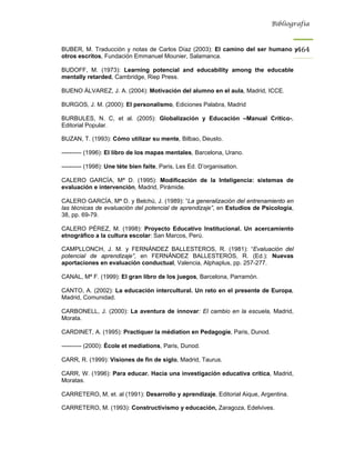 Bibliografía



BUBER, M. Traducción y notas de Carlos Díaz (2003): El camino del ser humano y464
otros escritos, Fundación Emmanuel Mounier, Salamanca.

BUDOFF, M. (1973): Learning potencial and educability among the educable
mentally retarded, Cambridge, Riep Press.

BUENO ÁLVAREZ, J. A. (2004): Motivación del alumno en el aula, Madrid, ICCE.

BURGOS, J. M. (2000): El personalismo, Ediciones Palabra, Madrid

BURBULES, N. C, et al. (2005): Globalización y Educación –Manual Crítico-,
Editorial Popular.

BUZAN, T. (1993): Cómo utilizar su mente, Bilbao, Deusto.

---------- (1996): El libro de los mapas mentales, Barcelona, Urano.

---------- (1998): Une téte bien faite, Paris, Les Ed. D’organisation.

CALERO GARCÍA, Mª D. (1995): Modificación de la Inteligencia: sistemas de
evaluación e intervención, Madrid, Pirámide.

CALERO GARCÍA, Mª D. y Belchú, J. (1989): “La generalización del entrenamiento en
las técnicas de evaluación del potencial de aprendizaje”, en Estudios de Psicología,
38, pp. 69-79.

CALERO PÉREZ, M. (1998): Proyecto Educativo Institucional. Un acercamiento
etnográfico a la cultura escolar: San Marcos, Perú.

CAMPLLONCH, J. M. y FERNÁNDEZ BALLESTEROS, R. (1981): “Evaluación del
potencial de aprendizaje”, en FERNÁNDEZ BALLESTEROS, R. (Ed.): Nuevas
aportaciones en evaluación conductual, Valencia, Alphaplus, pp. 257-277.

CANAL, Mª F. (1999): El gran libro de los juegos, Barcelona, Parramón.

CANTO, A. (2002): La educación intercultural. Un reto en el presente de Europa,
Madrid, Comunidad.

CARBONELL, J. (2000): La aventura de innovar: El cambio en la escuela, Madrid,
Morata.

CARDINET, A. (1995): Practiquer la médiation en Pedagogie, Paris, Dunod.

---------- (2000): École et mediations, Paris, Dunod.

CARR, R. (1999): Visiones de fin de siglo, Madrid, Taurus.

CARR, W. (1996): Para educar. Hacia una investigación educativa crítica, Madrid,
Moratas.

CARRETERO, M, et. al (1991): Desarrollo y aprendizaje, Editorial Aique, Argentina.

CARRETERO, M. (1993): Constructivismo y educación, Zaragoza, Edelvives.
 