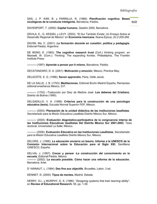 Bibliografía


DAS, J. P. KAR, B. y PARRILLA, R. (1988): Planificación cognitiva. Bases
sicológicas de la conducta inteligente, Barcelona, Paidós.                               468
DAVENPORT, T. (2000): Capital humano, Gestión 2000, Barcelona.

DÁVILA, E., G. KESSEL y LEVY. (2002). “El Sur También Existe: Un Ensayo Sobre el
Desarrollo Regional de México” en Economía mexicana, Nueva Época, (II) 2:205-260.

DAVINI, Ma. C. (2001): La formación docente en cuestión: política y pedagogía,
Editorial Paidós, Argentina

DE BONO, E. (1983): The cognitive research trust (Cort.) thinking program, en
Maxwell, W. (Com.): Thinking: The expanding frontier, Philadelphia, The Franklin
Institute Press.

---------- (1997): Aprende a pensar por ti mismo, Barcelona, Paidós.

DECATANZARO, D. A. (2001): Motivación y emoción, México, Prentice May.

DELACÓTE, E. G. (1996): Savoir apprendre, Paris, Odile Jacob.

DE LA SALLE, J. B. (1703): Meditaciones, Editorial Bruño Madrid España, Reimpreso
editorial enseñanza México, D.F.

---------- (1703) –Traducción por Diez de Medina José: Los deberes del Cristiano,
Distrito de Bolivia (1990).

DELGADILLO, V. A. (1998): Criterios para la construcción de una psicología
educativa (tesis), Escuela Normal Superior FEP, México.

---------- (2003): Planeación de la unidad didáctica de las instituciones lasallistas,
Secretariado para la Misión Educativa Lasallista Distrito México Sur, México.

---------- (2004): Evaluación diagnóstico-participativa de la congruencia interna de
las Instituciones Educativas lasallistas Del Distrito México Sur 2001-2003, Tesis
doctoral, Universidad La Salle; México.

---------- (2006): Evaluación Educativa en las Instituciones Lasallistas, Secretariado
para la Misión Educativa Lasallista Distrito México Sur, México.

DELORS, J. (1996): La educación encierra un tesoro. Informe a la UNESCO de la
Comisión Internacional sobre la Educación para el Siglo XXI, Santillana
/UNESCO, España.

DELVAL J. (1997): Crecer y pensar -La construcción del conocimiento en la
escuela, Editorial Paidós, México
---------- (2002): La escuela possible. Cómo hacer una reforma de la educación,
Barcelona, Ariel.

D’ HAINAUT, L. (1984): Des fins aux objectifs, Bruxelles, Labor, 3 ed.

DENNET, D. (2000): Tipos de mentes, Madrid, Debate.

DERRY, S.L. y MURPHY, D. A. (1986): “Designing systems that train learning ability”,
en Review of Educational Research, 56, pp. 1-39.
 