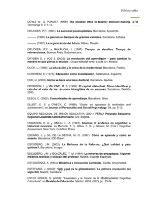 Bibliografía



DOYLE W., G. PONDER (1998): The practice ethic in teacher decision-making.            470
Terchange 8. 3: 1-12.

DRUCKER, P.F. (1993): La sociedad postcapitalista, Barcelona, Apóstrofe.

---------- (1996): La gestión en tiempos de grandes cambios, Barcelona, Edhasa.

---------- (1997): La organización del futuro, Bilbao, Deusto.

DRUCKER, P.F. y NAKAUCHI, I. (1997): Tiempo de desafíos. Tiempo de
reinvenciones, Buenos Aires, Sudamericana.

DRYDEN G. y VOS J. (2002): La revolución del aprendizaje – para cambiar la
manera en que piensa el mundo-, Grupo editorial tomo, s.a.de c.v, México

DUCH, L. (1998): La educación y la crisis de la modernidad, Barcelona, Paidós.

DURKHEIM, E. (1976): Educación como socialización, Salamanca, Sígueme.

ECO, U. (2003): Cómo se hace una tesis doctoral, Barcelona, Gedisa.

EDVINSON, L. y MALONE, M. S. (1999): El capital intelectual. Cómo identificar y
calcular el valor de los recursos intangibles de su empresa, Barcelona, Gestión
2000.

ELBOJ, C. (2000): Comunidades de aprendizaje, Barcelona, Grao.

ELLIOT, E. S. y DWECK, C. (1988): “Goals: an approach to motivation and
achievement”, en Journal of Personality and Social Psychology, 54, pp. 5-12.

EQUIPO REGIONAL DE MISIÓN EDUCATIVA (2001): PERLA Proyecto Educativo
Regional Lasallista Latinoamericano. S/e, Bogotá.

ERICKSON, K. A. y SIMON, H. A. (1981): Sources of evidence on cognition: a
historical overview, en Merluzzi, T. V. Glass, E. R. y Genest, M. (Eds.): Cognitive
Assessment, New York, Guildford Press.

ESCAÑO, J. y GIL DE LA SERNA, M. O. (1997): Cómo se aprende y cómo se
enseña, Barcelona, ICE-Orsori.

ESCUDERO, J.M. (2002): La Reforma de la Reforma. ¿Qué calidad y para
quiénes?, Barcelona, Anaya.

ESCUDERO, J.M. y GONZÁLEZ, T. M. (1984): La renovación pedagógica. Algunos
modelos teóricos y el papel del profesor, Madrid, Escuela Española.

ESTEBARANZ, A. (1994): Didáctica e innovación curricular, Sevilla, Universidad.

ESTEFANÍA, J. (2002): Hij@ ¿qué es la globalización. La primera revolución del
siglo XXI, Madrid, Santillana.

ESTER ORRÚS, S. (2003): “Feuerstein y la Teoría de la Modificabilidad Cognitiva
Estructural”, en Revista de Educación, Madrid, 2003, (332), pp. 33-54.
 