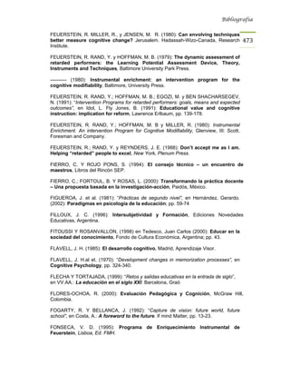 Bibliografía


FEUERSTEIN, R. MILLER, R., y JENSEN, M. R. (1980): Can envolving techniques
better measure cognitive change? Jerusalem. Hadassah-Wizo-Canada, Research               473
Institute.

FEUERSTEIN, R. RAND, Y. y HOFFMAN, M. B. (1979): The dynamic assessment of
retarded performers: the Learning Potential Assessment Device, Theory,
Instruments and Techniques, Baltimore University Park Press.

---------- (1980): Instrumental enrichment: an intervention program for the
cognitive modifiability, Baltimore, University Press.

FEUERSTEIN, R. RAND, Y.; HOFFMAN, M. B.; EGOZI, M. y BEN SHACHARSEGEV,
N. (1991): “Intervention Programs for retarded performers: goals, means and expected
outcomes”, en Idol, L. Fly Jones, B. (1991): Educational value and cognitive
instruction: implication for reform, Lawrence Erlbaum, pp. 139-178.

FEUERSTEIN, R. RAND, Y.; HOFFMAN, M. B y MILLER, R. (1980): Instrumental
Enrichment. An intervention Program for Cognitive Modifiability, Glenview, III: Scott,
Foresman and Company.

FEUERSTEIN, R.; RAND, Y. y REYNDERS, J. E. (1988): Don’t accept me as I am.
Helping “retarded” people to excel, New York, Plenum Press.

FIERRO, C. Y ROJO PONS, S. (1994): El consejo técnico – un encuentro de
maestros, Libros del Rincón SEP.

FIERRO, C.; FORTOUL, B. Y ROSAS, L. (2000): Transformando la práctica docente
– Una propuesta basada en la investigación-acción, Paidós, México.

FIGUEROA, J. et al. (1981): “Prácticas de segundo nivel”, en Hernández, Gerardo.
(2002): Paradigmas en psicología de la educación; pp. 59-74

FILLOUX, J. C. (1996): Intersubjetividad y Formación, Ediciones Novedades
Educativas, Argentina.

FITOUSSI Y ROSANVALLON, (1998) en Tedesco, Juan Carlos (2000): Educar en la
sociedad del conocimiento, Fondo de Cultura Económica, Argentina; pp. 43.

FLAVELL, J. H. (1985): El desarrollo cognitivo, Madrid, Aprendizaje Visor.

FLAVELL, J. H.al et. (1970): “Development changes in memorization processes”, en
Cognitive Psychology, pp. 324-340.

FLECHA Y TORTAJADA, (1999): “Retos y salidas educativas en la entrada de siglo”,
en VV.AA.: La educación en el siglo XXI. Barcelona, Graó

FLORES-OCHOA, R. (2000): Evaluación Pedagógica y Cognición, McGraw Hill,
Colombia.

FOGARTY, R. Y BELLANCA, J. (1992): “Capture de vision: future world, future
school”, en Costa, A.: A foreword to the future. If mind Matter, pp. 13-23.

FONSECA, V. D. (1995): Programa de Enriquecimiento Instrumental de
Feuerstein, Lisboa, Ed. FMH.
 