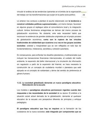 Globalización y Educación


vincular el análisis de las tendencias operantes en el ámbito de la organización
del trabajo con las transformaciones que surjan en la parte socio-político.        34 

Lo anterior nos conduce a plantear el asunto relacionado con la tendencia a
construir entidades políticas supranacionales; y al mismo tiempo, favorecer
en algunos grupos el repliegue sobre el comunitarismo local y la integración
cultural. Ambos fenómenos antagonistas se derivan del mismo proceso de
globalización económica. No obstante, ante esta necesidad habrá que
reconocer la existencia de grandes obstáculos originados por el propio proceso
de globalización económica, como son la ruptura de los vínculos
tradicionales de solidaridad que ocasiona a su vez en los grupos sociales
excluidos: soledad y marginalidad que se ven reflejados en todo tipo de
fundamentalismos, intolerancia, xenofobia y cohesión autoritaria.


En consecuencia, para enfrentar los desafíos planetarios y multinacionales que
incluyen las transacciones financieras internacionales, el cuidado del medio
ambiente, la expansión del delito internacional y la circulación de información
sin regulación a partir de la expansión del Internet, se hace necesaria la
construcción de un concepto de ciudadanía mundial o planetaria que esté
apoyado en el concepto de solidaridad y derive del sentido de pertenencia al
género humano.




1.3.2. La sociedad globalizada demanda un nuevo paradigma educativo:
       Refundación de la escuela

Los modelos o paradigmas educativos permanecen vigentes cuando dan
respuestas a las necesidades de la sociedad de su época. El análisis a la
situación social actual derivada de la globalización, demanda al quehacer
educativo de la escuela una perspectiva diferente de principios y enfoque
pedagógico.


El paradigma educativo que hoy se requiere en la formación de los
ciudadanos de la nueva sociedad, está integrado por componentes que se
 