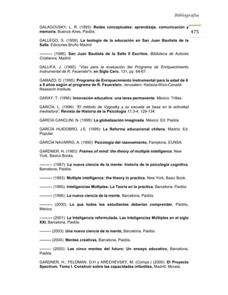Bibliografía


GALAGOVSKY, L. R. (1993): Redes conceptuales: aprendizaje, comunicación y
memoria, Buenos Aires, Paidós.                                                             475
GALLEGO, S. (1958): La teología de la educación en San Juan Bautista de la
Salle, Ediciones Bruño Madrid

---------- (1986): San Juan Bautista de la Salle II Escritos, Biblioteca de Autores
Cristianos, Madrid

GALLIFA, J. (1990): “Vías para la evaluación del Programa de Enriquecimiento
Instrumental de R. Feuerstei”n, en Siglo Cero, 131, pp. 64-67.

GAMAZO, D. (1995): Programa de Enriquecimiento Instrumental para la edad de 6
a 9 años según el programa de R. Feuerstein, Jerusalem. Hadaza-Wizo-Canadá
Research Institute.

GARAY, T. (1996): Innovación educativa: una tarea permanente. México: Trillas.

GARCÍA, L. (1996): “El método de Vygostky y su escuela se basa en la actividad
mediadora”, Revista de Historia de la Psicología 17,3-4, 129-134.

GARCÍA CANCLINI, N. (1999): La globalización imaginada. México: Ed. Paidós

GARCÍA HUIDOBRO, J.E. (1999): La Reforma educacional chilena, Madrid, Ed.
Popular.

GARCÍA NAVARRO, A. (1990): Psicología del razonamiento, Pamplona, EUNSA.

GARDNER, H. (1983): Frames of mind: the theory of multiple intelligence, New
York, Basics Books.

---------- (1987): La nueva ciencia de la mente: historia de la psicología cognitiva,
Barcelona, Paidós.

---------- (1993): Multiple intelligence: the theory in practice, New York, Basic Book.

---------- (1995): Inteligencias Múltiples. La Teoría en la práctica, Barcelona, Paidós.

---------- (1996): La nueva ciencia de la mente, Barcelona, Paidós.

---------- (2000): Lo que todos los estudiantes deberían comprender, Paidós,
México.

---------- (2001): La Inteligencia reformulada. Las Inteligencias Múltiples en el siglo
XXI, Barcelona, Paidós.

--------- (2003): Una nueva ciencia de la mente, Barcelona, Paidós.

--------- (2004): Mentes creativas, Barcelona, Paidós.

--------- (2005): Las cinco mentes del futuro: Un ensayo educativo, Barcelona,
Paidós.

GARDNER, H.; FELDMAN, D.H y KRECHEVSKY, M. (Comps.) (2000): El Proyecto
Spectrum. Tomo I. Construir sobre las capacidades infantiles, Madrid, Morata.
 