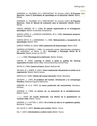 Bibliografía



GARDNER, H.; FELDMAN, D.H y KRECHEVSKY, M. (Comps.) (2001): El Proyecto             476
Spectrum. Tomo II. Actividades de aprendizaje en la educación infantil, Madrid,
Morata.

GARDNER, H.; FELDMAN, D.H y KRECHEVSKY, M. (Comps.) (2001): El Proyecto
Spectrum. Tomo III. Manual de evaluación para la educación infantil, Madrid,
Morata.

GARCÍA JIMÉNEZ, Mª V. (1986): El método experimental en la investigación
psicológica, Madrid, Universidad Complutense.

GARCÍA LÓPEZ, C. y APARICIO GUERRERO, Mª A. (1998): Orientación temporal,
Alicante, Promolibro.

GARCÍA NIETO, N. y HERNÁNDEZ, C. (1986): Reforzamiento y recuperación de
aprendizajes, Madrid, ICCE.

GARCÍA TORRES, B. (2003): CAG cuestionario de Autoconcepto, Madrid, EOS.

GARRIDO GUTIÉRREZ, I. (1986): “La motivación escolar: determinantes sociológicos
del rendimiento”, en Mayor, J. (dir.): Sociología y Psicología Social de la
Educación, Madrid, Anaya, pp.122-151.

---------- (1996): Psicología de la motivación, Madrid, Síntesis.

GARVIN, D. (2000): Learning in action: a guide to putting the learning
organization to work, Boston Mass, Harvard Businness School Press.

GATES, B. (1996): Camino al futuro, Madrid, McGraw Hill.

GELINAS, M. y JAMES, R. (2001): Cómo implementar eficazmente el cambio en la
organización, Madrid, Ramón Areces.

GERVILLA,E. (2000): Valores del cuerpo educando, Herder, Barcelona.

GEVAERT, J. (1997): El problema del hombre. Introducción a la antropología
filosófica, Ediciones Síguema Salamanca.

GIBBONS, M. et al. (1997): La nueva producción del conocimiento, Barcelona,
Pomares.

GIDDENS, A. (1999): La tercera vía. La renovación de la socialdemocracia,
Madrid, Taurus.

---------- (2000): Un mundo desbocado. Los efectos de la globalización en
nuestras vidas, Madrid, Taurus.

GIDDENS, A. y HUTTON, V. (2001): En el límite (la vida en el capitalismo global),
Barcelona, Tusquets.

GIL CALVO, E. (2001): Nacidos para cambiar, Madrid, Taurus.

GIL, F. (2001): Individualismo y cultura moral, Madrid, Taurus.
 