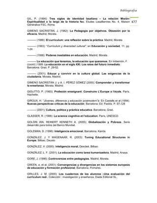 Bibliografía


GIL, P. (1994): Tres siglos de identidad lasaliana – La relación Misión-
Espiritualidad a lo largo de la historia fsc, Etudes Lasalliennes No. 4, Maison           477
Généralice FSC, Roma.

GIMENO SACRISTÁN, J. (1982): La Pedagogía por objetivos. Obsesión por la
eficacia, Madrid, Morata.

---------- (1988): El currículum: una reflexión sobre la práctica, Madrid, Morata.

---------- (1993): “Currículum y diversidad cultural”, en Educación y sociedad, 11, pp.
1-24.

---------- (1998): Poderes inestables en educación, Madrid, Morata.

---------- La educación que tenemos, la educación que queremos. En Imbernón, F.
(coord.) 1999. La educación en el siglo XXI. Los retos del futuro inmediato.
Barcelona: Graó. P. 29-52.

---------- (2001): Educar y convivir en la cultura global. Las exigencias de la
ciudadanía, Morata, Madrid.

GIMENO SACRISTÁN J. y A. I. PÉREZ GÓMEZ (2000): Comprender y transformar
la enseñanza, Morata, Madrid.

GIOLITTO, P. (1993): Profesión enseignant: Construire L’Europe a l’école, París,
Hachette.

GIROUX, H. “Jóvenes, diferencia y educación postmodern”a. En Castells et al (1994).
Nuevas perspectivas críticas de la educación. Barcelona: Ed. Paidós. P. 97-128

---------- (2001): Cultura, política y práctica educativa. Barcelona, Graó.

GLASSER, R. (1988): La science cognitive et l’education, París, UNESCO.

GOLDIN IAN, REINERT KENNETH A. (2005); Globalización y Pobreza. Serie
desarrollo para todos del Banco Mundial.

GOLEMAN, D. (1996): Inteligencia emocional, Barcelona, Kairós.

GONZÁLEZ, J. Y WAGENAAR, R. (2003): Tuning Educational Structures in
Europe, Bilbao, Deusto.

GONZÁLEZ, V. (2000): inteligencia moral, Descleé, Bilbao.

GONZÁLEZ, L. F. (2001): La educación como tarea humanizadora, Madrid, Anaya.

GORE, J. (1996): Controversias entre pedagogías, Madrid, Morata.

GREEN, a. et al. (2001): Convergencias y divergencias en los sistemas europeos
de educación y formación profesional, Barcelona, Pomares.

GRILLES, J. M. (2000): Los cuadernos de los alumnos –Una evaluación del
curriculum real-, Colección : investigación y enseñanza, Diada Editorial SL,
 