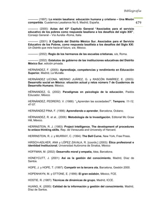Bibliografía


----------- (1997): La misión lasaliana: educación humana y cristiana – Una Misión
compartida. Cuadernos Lasalianos No 6, Madrid, España.                                   479
----------- (2000): Actas del 43º Capítulo General “Asociados para el servicio
educativo de los pobres como respuesta lasaliana a los desafíos del siglo XXI”,
Consejo General – Vía Aurelia -Roma, Italia

----------- (2001): X Capítulo del Distrito México Sur. Asociados para el Servicio
Educativo de los Pobres, como respuesta lasallista a los desafíos del Siglo XXI.
Un Distrito que mira hacia el futuro, s/e, México.

----------- (2002): Regla de los hermanos de las escuelas cristianas, s/e, Roma.

----------- (2002): Estatutos de gobierno de las instituciones educativas del Distrito
México Sur, edición privada.

HERNÁNDEZ, F. (2005): Aprendizaje, competencias y rendimiento en Educación
Superior, Madrid, La Muralla.

HERNÁNDEZ LICONA, MERINO JUÁREZ, G. y RASCÓN RAMÍREZ, E. (2003):
Desarrollo social en México: situación actual y retos número 7 de Cuadernos de
Desarrollo Humano, México.

HÉRNANDEZ, G. (2002): Paradigmas en psicología de la educación, Paidós
Educador, México

HERNÁNDEZ, PEDRERO, V. (1988): “¿Aprenden las sociedades?”, Tempora, 11-12,
47-57.

HERNÁNDEZ PINA, F. (1998): Aprendiendo a aprender, Barcelona, Océano.

HÉRNANDEZ, R. et al., (2006): Metodología de la Investigación, Editorial Mc Graw
Hill, México.

HERRNSTEIN, R. J. (1983): Project Intelligence. The development of procedures
to enlace thinking skills, Rep. de Venezuela and University of Harvard.

HERRNSTEIN, R. J. y MURRAY, C. (1994): The Bell Curve, New York, Free Press.

HIRSCH-ADLHER, ANA y LÓPEZ ZAVALA, R. [coords.] (2003): Ética profesional e
identidad Institucional, Universidad Autónoma de Sinaloa, México

HOFFMAN, M. (2002): Desarrollo moral y empatía, Idea, Barcelona.

HONEYCUTT, J. (2001): Así es la gestión del conocimiento, Madrid, Díaz de
Santos.

HOPE, J. y HOPE, T. (1997): Competir en la tercera ola, Barcelona, Gestión 2000.

HOPENHAYN, M. y OTTONE, E. (1999): El gran eslabón, México, FCE.

HOSTIE, R. (1987): Técnicas de dinámicas de grupo, Madrid, ICCE.

HUANG, K. (2000): Calidad de la información y gestión del conocimiento, Madrid,
Díaz de Santos.
 