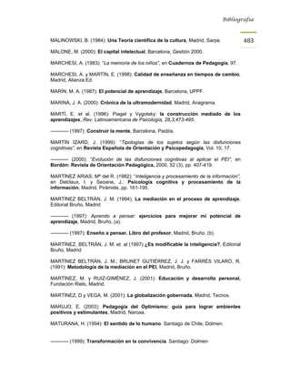 Bibliografía



MALINOWSKI, B. (1984): Una Teoría científica de la cultura, Madrid, Sarpe.             483
MALONE, M. (2000): El capital intelectual, Barcelona, Gestión 2000.

MARCHESI, A. (1983): “La memoria de los niños”, en Cuadernos de Pedagogía, 97.

MARCHESI, A. y MARTÍN, E. (1998): Calidad de enseñanza en tiempos de cambio,
Madrid, Alianza Ed.

MARÍN, M. A. (1987): El potencial de aprendizaje, Barcelona, UPPF.

MARINA, J. A. (2000): Crónica de la ultramodernidad, Madrid, Anagrama.

MARTÍ, E. et al. (1996): Piaget y Vygotsky: la construcción mediado de los
aprendizajes, Rev. Latinoamericana de Psicología, 28,3,473-495.

----------- (1997): Construir la mente, Barcelona, Paidós.

MARTÍN IZARD, J. (1999): “Tipologías de los sujetos según las disfunciones
cognitivas”, en Revista Española de Orientación y Psicopedagogía, Vol. 10, 17.

----------- (2000): “Evolución de las disfunciones cognitivas al aplicar el PEI”, en
Bordón: Revista de Orientación Pedagógica, 2000, 52 (3), pp. 407-419.

MARTÍNEZ ARIAS, Mª del R. (1982): “Inteligencia y procesamiento de la información”,
en Delclaux, I. y Seoane, J.: Psicología cognitiva y procesamiento de la
información, Madrid, Pirámide, pp. 161-195.

MARTÍNEZ BELTRÁN, J. M. (1994), La mediación en el proceso de aprendizaje,
Editorial Bruño, Madrid

----------- (1997): Aprendo a pensar: ejercicios para mejorar mi potencial de
aprendizaje, Madrid, Bruño, (a).

----------- (1997): Enseño a pensar. Libro del profesor, Madrid, Bruño, (b).

MARTÍNEZ, BELTRÁN, J. M. et. al (1997) ¿Es modificable la inteligencia?, Editorial
Bruño, Madrid

MARTÍNEZ BELTRÁN, J. M.; BRUNET GUTIÉRREZ, J. J. y FARRÉS VILARÓ, R.
(1991): Metodología de la mediación en el PEI, Madrid, Bruño.

MARTÍNEZ, M. y RUIZ-GIMÉNEZ, J. (2001): Educación y desarrollo personal,
Fundación Rielo, Madrid.

MARTÍNEZ, D y VEGA, M. (2001): La globalización gobernada, Madrid, Tecnos.

MARUJO, E. (2003): Pedagogía del Optimismo: guía para lograr ambientes
positivos y estimulantes, Madrid, Narcea.

MATURANA, H. (1994): El sentido de lo humano. Santiago de Chile, Dolmen.


----------- (1999): Transformación en la convivencia. Santiago: Dolmen
 