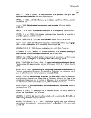 Bibliografía



                                                                                         484
MAYO, A. y LANK, E. (2000): Las organizaciones que aprenden. Una guía para
ganar ventaja competitiva, Barcelona, Gestión 2000.

MAYOR, J. (1985): Actividad humana y procesos cognitivos, Madrid, Alambra
Universidad, (a).

----------- (1985): Psicología del pensamiento y del lenguaje, 3 Tomos, Madrid,
UNED, (b).

MAYOR, J. et al. (1982): Programas para mejora de la Inteligencia, Madrid, Cemip.

MAYOR, J. et al. (1993): Estrategias metacognitivas. Aprender a aprender y
aprender a pensar, Madrid, Síntesis.

MAYOR ZARAGOZA, F. (2000): Un mundo nuevo, Madrid, Círculo de lectores.

Mclaren Meter, (1998): La vida en las escuelas –una introducción a la pedagogía
crítica en los fundamentos de la educación, Editorial Siglo XXI

MCCLELLAND, D. C. (1985): Human motivation, New York, Scott Foresman.

MCCOMBS, B. (2000): La clase y la escuela centradas en el aprendiz: estrategias
para aumentar la motivación y el rendimiento, Barcelona, Paidós.

MEDINA, A.J. (1990): “La objetividad en el conocimiento psicológico”, en Hérnandez,
Gerardo. (2002): Paradigmas en psicología de la educación; pp. 59-74

MEJÍA FERNÁNDEZ, M. (Coord.) (1992): Proyecto de Inteligencia Harvard. Serie I.
Fundamentos del razonamiento. Manual del Profesor (ESO 12-16 años), Madrid,
CEPE.

MEJÍAS, M. R. (1995): Competencias y habilidades para la escuela del siglo XXI.
Ponencia presentada al Encuentro Continental de Educación con motivo de los 50
años de la Confederación Interamericana de Educación-CIEC.

----------- (1996): La refundción de la escuela y la educación. Ponencia presentada
en el Encuentro internacional “Modernidad y Educación: el punto de vista de los
educadores”. Organizado por el Instituto de Educación de la Universidad Bolivariana
con el Patrocinio del Ministerio de Educación, UNESCO-OREALC, CEAAL.

MENA, I. (1993): El perfeccionamiento docente visto por los profesores. Santiago:
Investigación del CPU.

MENCÍA, E. (1993): “La pedagogía de la Reforma reclama un nuevo modelo de
escuela”, en Educadores, 165, pp. 45-64.

MERCER, N. (1997): La construcción guiada del conocimiento. El habla de
profesores y alumnos, Barcelona, Paidós.

MERINO FERNÁNDEZ. J. V. (1987): “Supuestos básicos para una pedagogía
preventiva de la inadaptación y delincuencia juvenil”, en Bordón, nº 267, marzo-abril,
pp. 173-187.
 