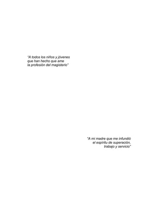 “A todos los niños y jóvenes
que han hecho que ame
la profesión del magisterio”




                               “A mi madre que me infundió
                                  el espíritu de superación,
                                          trabajo y servicio”
 