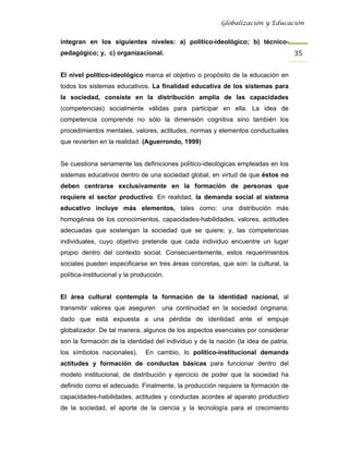 Globalización y Educación


integran en los siguientes niveles: a) político-ideológico; b) técnico-
pedagógico; y, c) organizacional.                                                   35 

El nivel político-ideológico marca el objetivo o propósito de la educación en
todos los sistemas educativos. La finalidad educativa de los sistemas para
la sociedad, consiste en la distribución amplia de las capacidades
(competencias) socialmente válidas para participar en ella. La idea de
competencia comprende no sólo la dimensión cognitiva sino también los
procedimientos mentales, valores, actitudes, normas y elementos conductuales
que revierten en la realidad. (Aguerrondo, 1999)


Se cuestiona seriamente las definiciones político-ideológicas empleadas en los
sistemas educativos dentro de una sociedad global, en virtud de que éstos no
deben centrarse exclusivamente en la formación de personas que
requiere el sector productivo. En realidad, la demanda social al sistema
educativo incluye más elementos, tales como: una distribución más
homogénea de los conocimientos, capacidades-habilidades, valores, actitudes
adecuadas que sostengan la sociedad que se quiere; y, las competencias
individuales, cuyo objetivo pretende que cada individuo encuentre un lugar
propio dentro del contexto social. Consecuentemente, estos requerimientos
sociales pueden especificarse en tres áreas concretas, que son: la cultural, la
política-institucional y la producción.


El área cultural contempla la formación de la identidad nacional, al
transmitir valores que aseguren       una continuidad en la sociedad originaria;
dado que está expuesta a una pérdida de identidad ante el empuje
globalizador. De tal manera, algunos de los aspectos esenciales por considerar
son la formación de la identidad del individuo y de la nación (la idea de patria,
los símbolos nacionales).       En cambio, lo político-institucional demanda
actitudes y formación de conductas básicas para funcionar dentro del
modelo institucional, de distribución y ejercicio de poder que la sociedad ha
definido como el adecuado. Finalmente, la producción requiere la formación de
capacidades-habilidades, actitudes y conductas acordes al aparato productivo
de la sociedad, el aporte de la ciencia y la tecnología para el crecimiento
 